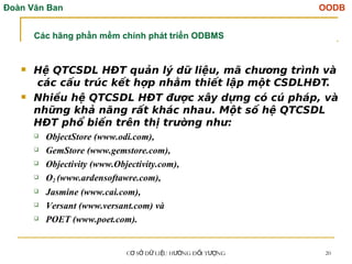 Đoàn Văn Ban OODB
C S D LI U H NG Đ I T NG
Ơ Ở Ữ Ệ ƯỚ Ố ƯỢ 20
 Hệ QTCSDL HĐT quản lý dữ liệu, mã chương trình và
các cấu trúc kết hợp nhằm thiết lập một CSDLHĐT.
 Nhiều hệ QTCSDL HĐT được xây dựng có cú pháp, và
những khả năng rất khác nhau. Một số hệ QTCSDL
HĐT phổ biến trên thị trường như:
 ObjectStore (www.odi.com),
 GemStore (www.gemstore.com),
 Objectivity (www.Objectivity.com),
 O2 (www.ardensoftawre.com),
 Jasmine (www.cai.com),
 Versant (www.versant.com) và
 POET (www.poet.com).
Các hãng phần mềm chính phát triển ODBMS
 
