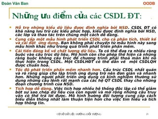 Đoàn Văn Ban OODB
C S D LI U H NG Đ I T NG
Ơ Ở Ữ Ệ ƯỚ Ố ƯỢ 21
Nh ng u đi m c a các CSDL ĐT
ữ ư ể ủ :
 Hỗ trợ những kiểu dữ liệu được định nghĩa bởi NSD. CSDL ĐT có
khả năng lưu trữ các kiểu phức hợp, kiểu được định nghĩa bởi NSD,
các lớp và thao tác trên chúng một cách dễ dàng.
 Cung cấp một mẫu hình phát triển CSDL cho cả phân tích, thiết kế
và cài đặt ứng dụng. Bạn không phải chuyển từ mẫu hình này sang
mẫu hình khác như trong quá trình phát triển phần mềm.
 Cải tiến đáng kể về chất lượng dữ liệu. Ta có thể đưa ra nhiều ràng
buộc vào cấu trúc dữ liệu. Mô hình còn cho phép thể hiện cả những
ràng buộc không cấu trúc để chương trình phải thoả mãn khi nó
thực hiện trong CSDL. Một CSDLHĐT có thể dẫn về một CSDLQH
được chuẩn hoá.
 Tốc độ phát triển phần mềm nhanh hơn. Cấu trúc CSDL nhất quán
và rõ ràng giúp cho lập trình ứng dụng trở nên đơn giản và nhanh
hơn. Những người phát triển ứng dụng có kinh nghiệm thường sử
dụng những câu lệnh rất mạnh của các hệ QT CSDL thay cho những
đoạn chương trình của NSD.
 Tích hợp dễ dàng. Việc tích hợp nhiều hệ thống độc lập có thể giảm
bớt sự sao chép dữ liệu của con người và mở rộng những câu truy
vấn có thể trả lời được. Mô hình hướng đối tượng cung cấp cách
biểu diễn thống nhất làm thuận tiện hơn cho việc tìm hiểu và tích
hợp thông tin.
 