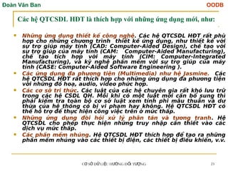 Đoàn Văn Ban OODB
C S D LI U H NG Đ I T NG
Ơ Ở Ữ Ệ ƯỚ Ố ƯỢ 23
Các hệ QTCSDL HĐT là thích hợp với những ứng dụng mới, như:
 Những ứng dụng thiết kế công nghệ. Các hệ QTCSDL HĐT rất phù
hợp cho những chương trình thiết kế ứng dụng, như thiết kế với
sự trợ giúp máy tính (CAD: Computer-Aided Design), chế tạo với
sự trợ giúp của máy tính (CAM: Computer-Aided Manufacturing),
chế tạo tích hợp với máy tính (CIM: Computer-Integrated
Manufacturing), và kỹ nghệ phần mềm với sự trợ giúp của máy
tính (CASE: Computer-Aided Software Engineering ).
 Các ứng dụng đa phương tiện (Multimedia) như hệ Jasmine. Các
hệ QTCSDL HĐT rất thích hợp cho những ứng dụng đa phương tiện
với những đồ hoạ, audio, video phức hợp.
 Các cơ sở tri thức. Các luật của các hệ chuyên gia rất khó lưu trữ
trong các hệ CSDL QH. Mỗi khi có một luật mới cần bổ sung thì
phải kiểm tra toàn bộ cơ sở luật xem tính phi mâu thuẫn và dư
thừa của hệ thống có bị vi phạm hay không. Hệ QTCSDL HĐT có
thể hỗ trợ để thực hiện công việc trên ở mức thấp.
 Những ứng dụng đòi hỏi xử lý phân tán và tương tranh. Hệ
QTCSDL cho phép thực hiện những truy nhập cần thiết vào các
dịch vụ mức thấp.
 Các phần mềm nhúng. Hệ QTCSDL HĐT thích hợp để tạo ra những
phần mềm nhúng vào các thiết bị điện, các thiết bị điều khiển, v.v.
 