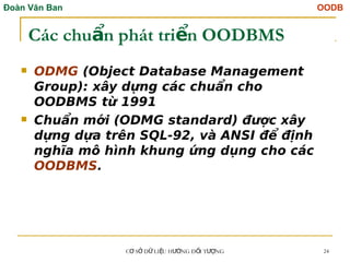 Đoàn Văn Ban OODB
C S D LI U H NG Đ I T NG
Ơ Ở Ữ Ệ ƯỚ Ố ƯỢ 24
Các chu n phát tri n OODBMS
ẩ ể
 ODMG (Object Database Management
Group): xây dựng các chuẩn cho
OODBMS từ 1991
 Chuẩn mới (ODMG standard) được xây
dựng dựa trên SQL-92, và ANSI để định
nghĩa mô hình khung ứng dụng cho các
OODBMS.
 