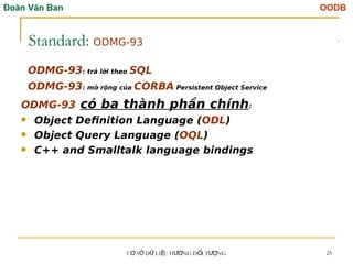 Đoàn Văn Ban OODB
C S D LI U H NG Đ I T NG
Ơ Ở Ữ Ệ ƯỚ Ố ƯỢ 25
Standard: ODMG-93
ODMG-93: trả lời theo SQL
ODMG-93: mở rộng của CORBA Persistent Object Service
ODMG-93 có ba thành phần chính:
 Object Definition Language (ODL)
 Object Query Language (OQL)
 C++ and Smalltalk language bindings
Tải bản FULL (51 trang): https://bit.ly/3EZySKB
Dự phòng: fb.com/TaiHo123doc.net
 