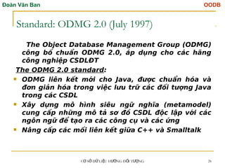 Đoàn Văn Ban OODB
C S D LI U H NG Đ I T NG
Ơ Ở Ữ Ệ ƯỚ Ố ƯỢ 26
Standard: ODMG 2.0 (July 1997)
The Object Database Management Group (ODMG)
công bố chuẩn ODMG 2.0, áp dụng cho các hãng
công nghiệp CSDLĐT
The ODMG 2.0 standard:
 ODMG liên kết mới cho Java, được chuẩn hóa và
đơn giản hóa trong việc lưu trữ các đối tượng Java
trong các CSDL
 Xây dựng mô hình siêu ngữ nghĩa (metamodel)
cung cấp những mô tả sơ đồ CSDL độc lập với các
ngôn ngữ để tạo ra các công cụ và các ứng
 Nâng cấp các mối liên kết giữa C++ và Smalltalk
Tải bản FULL (51 trang): https://bit.ly/3EZySKB
Dự phòng: fb.com/TaiHo123doc.net
 