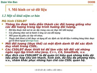 Đoàn Văn Ban OODB
C S D LI U H NG Đ I T NG
Ơ Ở Ữ Ệ ƯỚ Ố ƯỢ 5
1.2 Một số khái niệm cơ bản
Mô hình CSDLĐT
 Thông tin được biểu diễn thành các đối tượng giống như
các đối tượng trong lập trình hướng đối tượng.
 Dữ liệu thuộc tính mô tả các đặc trưng của các thực thể (đối tượng)
 Các phương thức mô tả hành vi ứng xử của đối tượng
 Mối quan hệ giữa các lớp với nhau.
 Thuộc tính khoá có thể được sử dụng để xác định các bộ dữ liệu ở những bảng khác được
gọi là khoá ngoại (foreign key).
 Mỗi đối tượng (thực thể) có một định danh ID để xác định
duy nhất trong CSDL.
 Các CSDLĐT được thiết kế để làm việc tốt đối với những
ngôn ngữ lập trình như Java, C++, C#, Smalltalk, v.v.
 Mục đích của CSDLHĐT là để quản trị hiệu quả những kiểu dữ
liệu phức hợp như âm thanh, hình ảnh, dữ liệu đa phương tiện,
v.v., nhằm khắc phục những hạn chế của CSDL quan hệ.
1. Mô hình cơ sở dữ liệu
 