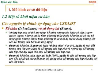 Đoàn Văn Ban OODB
C S D LI U H NG Đ I T NG
Ơ Ở Ữ Ệ ƯỚ Ố ƯỢ 7
1.2 Một số khái niệm cơ bản
Các nguyên lý chính áp dụng cho CSDLĐT
 Kế thừa (Inheritance) và sử dụng lại (Reuse).
 Những lớp mới có thể mở rộng, kế thừa những lớp khác có sẵn (super-
class). Ngoài những thuộc tính, phương thức được kế thừa, ta có thể bổ
sung thêm những thuộc tính, phương thức mới để mô tả đúng những lớp
các đối tượng của bài toán ứng dụng.
 Quan hệ kế thừa là quan hệ kiểu “thành viên” (”is-a“), nghĩa là mội đối
tượng của lớp con cũng là đối tượng của lớp cha và ngược lại đối tượng
của lớp cha đại diện cho mội đối tượng của lớp con.
 Quan hệ kế thừa tuân theo qui luật 100%, nghĩa là các đối tượng của lớp
con đều có tất cả các mối quan hệ giống như đối tượng của lớp cha đối với
các lớp khác.
1. Mô hình cơ sở dữ liệu
 