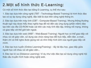 2.Một số hình thức E-Learning: 
Có một số hình thức đào tạo bằng E-Learning, cụ thể như sau: 
1. Đào tạo dựa trên công nghệ (TBT - Technology-Based Training) là hình thức đào 
tạo có sự áp dụng công nghệ, đặc biệt là dựa trên công nghệ thông tin. 
2. Đào tạo dựa trên máy tính (CBT - Computer-Based Training). Nhưng thông thường 
thuật ngữ này được hiểu theo nghĩa hẹp để nói đến các ứng dụng (phần mềm) đào 
tạo trên các đĩa CD-ROM hoặc cài trên các máy tính độc lập, không nối mạng, không 
có giao tiếp với thế giới bên ngoài. 
3. Đào tạo dựa trên web (WBT - Web-Based Training): Người học có thể giao tiếp với 
nhau và với giáo viên, sử dụng các chức năng trao đổi trực tiếp, diễn đàn, e-mail... 
thậm chí có thể nghe được giọng nói và nhìn thấy hình ảnh của người giao tiếp với 
mình. 
4. Đào tạo trực tuyến (Online Learning/Training): : lấy tài liệu học, giao tiếp giữa 
người học với nhau và với giáo viên... 
5. Đào tạo từ xa (Distance Learning): Ví dụ như việc đào tạo sử dụng công nghệ hội 
thảo cầu truyền hình hoặc công nghệ web. 
 