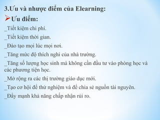 3.Ưu và nhược điểm của Elearning: 
Ưu điểm: 
_Tiết kiệm chi phí. 
_Tiết kiệm thời gian. 
_Đào tạo mọi lúc mọi nơi. 
_Tăng mức độ thích nghi của nhà trường. 
_Tăng số lượng học sinh mà không cần đầu tư vào phòng học và 
các phương tiện học. 
_Mở rộng ra các thị trường giáo dục mới. 
_Tạo cơ hội để thử nghiệm và để chia sẻ nguồn tài nguyên. 
_Đẩy mạnh khả năng chấp nhận rủi ro. 
 