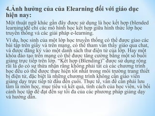 4.Ảnh hưởng của của Elearning đối với giáo dục 
hiện nay: 
Một thuật ngữ khác gần đây được sử dụng là học kết hợp (blended 
learning)để chỉ các mô hình học kết hợp giữa hình thức lớp học 
truyền thống và các giải pháp e-learning. 
Ví dụ, học sinh của một lớp học truyền thống có thể được giao các 
bài tập trên giấy và trên mạng, có thể tham vấn thầy giáo qua chat, 
và được đăng ký vào một danh sách thư điện tử của lớp. Hay một 
khóa đào tạo trên mạng có thể được tăng cường bằng một số buổi 
giảng trực tiếp trên lớp. “Kết hợp (Blending)” được sử dụng rộng 
rãi là do có sự thừa nhận rằng không phải tất cả các chương trình 
học đều có thể được thực hiện tốt nhất trong môi trường trang thiết 
bị điện tử, đặc biệt là những chương trình không cần giáo viên 
giảng dạy trực tiếp từ đầu đến cuối. Thực tế, vấn đề cần phải lưu 
tâm là môn học, mục tiêu và kết quả, tính cách của học viên, và bối 
cảnh học tập để đạt đến sự tối đa của các phương pháp giảng dạy 
và hướng dẫn. 
 