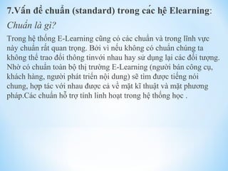 7.Vấn đề chuẩn (standard) trong các hệ Elearning: 
Chuẩn là gì? 
Trong hệ thống E-Learning cũng có các chuẩn và trong lĩnh vực 
này chuẩn rất quan trọng. Bởi vì nếu không có chuẩn chúng ta 
không thể trao đổi thông tinvới nhau hay sử dụng lại các đối tượng. 
Nhờ có chuẩn toàn bộ thị trường E-Learning (người bán công cụ, 
khách hàng, người phát triển nội dung) sẽ tìm được tiếng nói 
chung, hợp tác với nhau được cả về mặt kĩ thuật và mặt phương 
pháp.Các chuẩn hỗ trợ tính linh hoạt trong hệ thống học . 
 