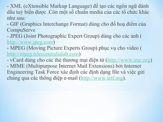 - XML (eXtensible Markup Language) để tạo các ngôn ngữ đánh 
dấu tuỳ biến được .Còn một số chuẩn media của các tổ chức khác 
như sau: 
- GIF (Graphics Interchange Format) dùng cho đồ hoạ điểm của 
CompuServe 
- JPEG (Joint Photographic Expert Group) dùng cho các ảnh ( 
http://www.jpeg.com) 
- MPEG (Moving Picture Experts Group) phục vụ cho video ( 
http://mpeg.telecomitalialab.com) 
- vCard dùng cho các thẻ thương mại điện tử (http://www.imc.org) 
- MIME (Multipurpose Internet Mail Extensions) bởi Internet 
Engineering Task Force xác định các định dạng file và việc gửi 
chúng qua các thông điệp e-mail (http://www.ietf.org). 
 