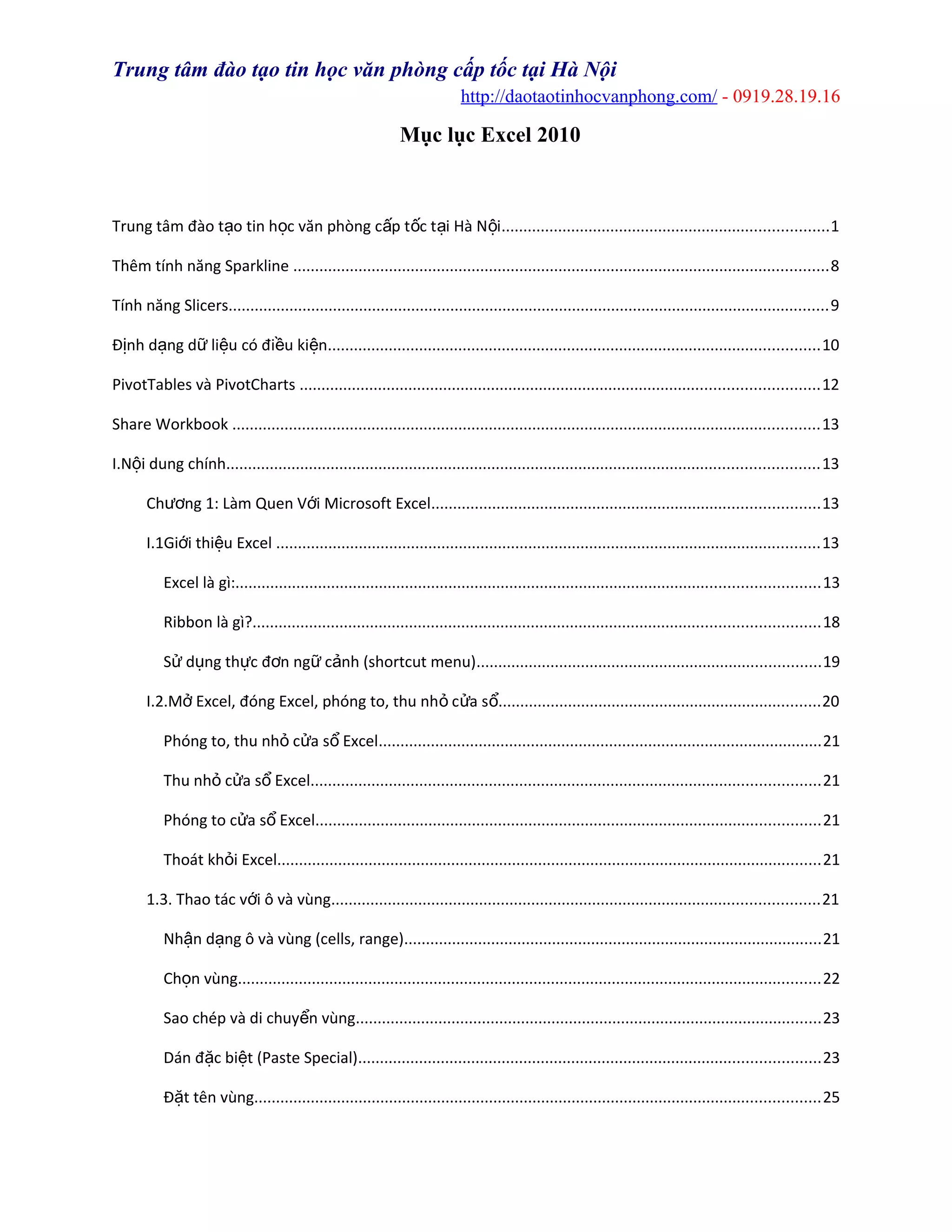Trung tâm đào tạo tin học văn phòng cấp tốc tại Hà Nội
http://daotaotinhocvanphong.com/ - 0919.28.19.16
Mục lục Excel 2010
Trung tâm đào t o tin h c văn phòng c p t c t i Hà N iạ ọ ấ ố ạ ộ ...........................................................................1
Thêm tính năng Sparkline ...........................................................................................................................8
Tính năng Slicers..........................................................................................................................................9
Đ nh d ng d li u có đi u ki nị ạ ữ ệ ề ệ .................................................................................................................10
PivotTables và PivotCharts .......................................................................................................................12
Share Workbook .......................................................................................................................................13
I.N i dung chínhộ ........................................................................................................................................13
Ch ng 1: Làm Quen V i Microsoft Excelươ ớ .........................................................................................13
I.1Gi i thi u Excelớ ệ .............................................................................................................................13
Excel là gì:......................................................................................................................................13
Ribbon là gì?..................................................................................................................................18
S d ng th c đ n ng c nh (shortcut menu)ử ụ ự ơ ữ ả ...............................................................................19
I.2.M Excel, đóng Excel, phóng to, thu nh c a sở ỏ ử ổ..........................................................................20
Phóng to, thu nh c a s Excelỏ ử ổ ......................................................................................................21
Thu nh c a s Excelỏ ử ổ .....................................................................................................................21
Phóng to c a s Excelử ổ ....................................................................................................................21
Thoát kh i Excelỏ .............................................................................................................................21
1.3. Thao tác v i ô và vùngớ ................................................................................................................21
Nh n d ng ô và vùng (cells, range)ậ ạ ................................................................................................21
Ch n vùngọ ......................................................................................................................................22
Sao chép và di chuy n vùngể ...........................................................................................................23
Dán đ c bi t (Paste Special)ặ ệ ..........................................................................................................23
Đ t tên vùngặ ..................................................................................................................................25
 
