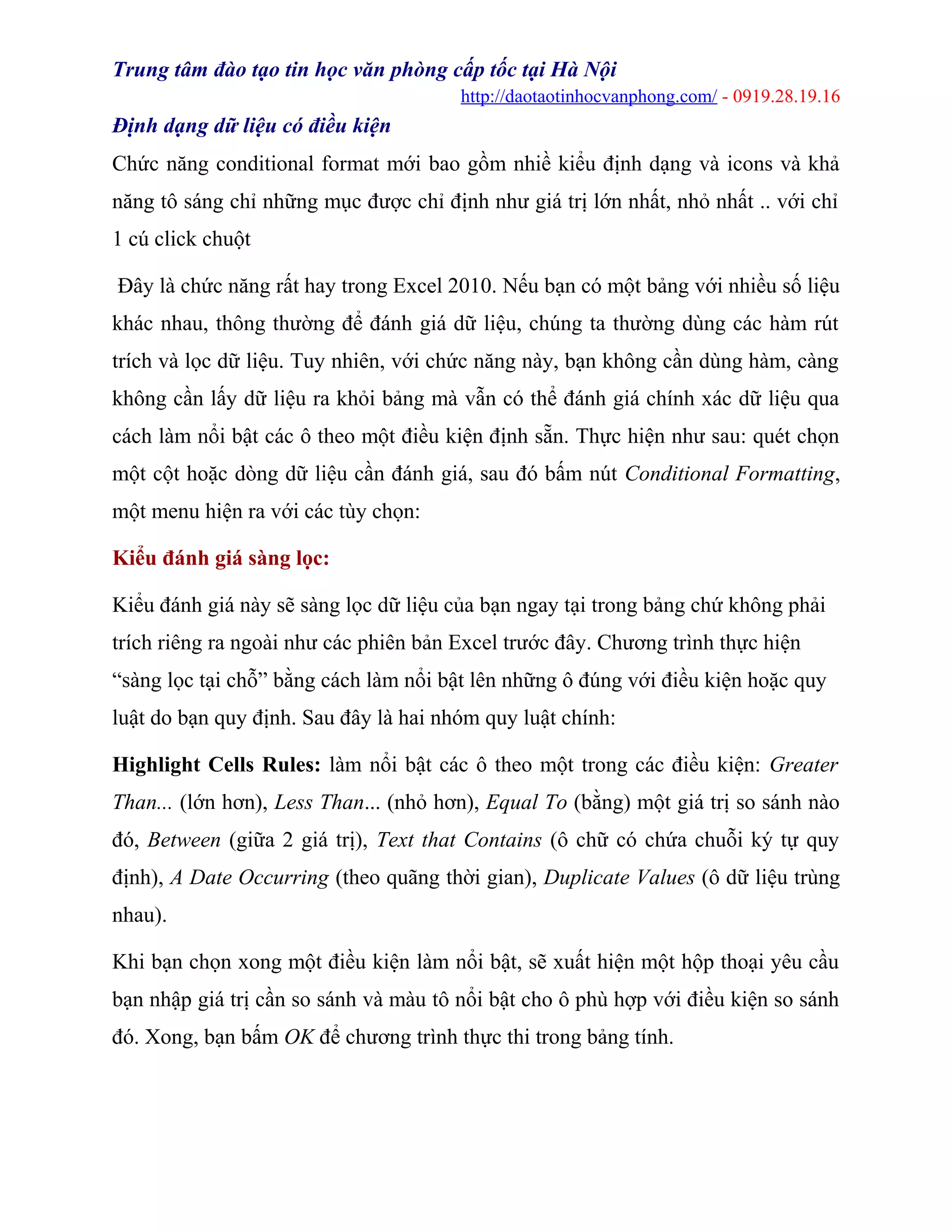 Trung tâm đào tạo tin học văn phòng cấp tốc tại Hà Nội
http://daotaotinhocvanphong.com/ - 0919.28.19.16
Định dạng dữ liệu có điều kiện
Chức năng conditional format mới bao gồm nhiề kiểu định dạng và icons và khả
năng tô sáng chỉ những mục được chỉ định như giá trị lớn nhất, nhỏ nhất .. với chỉ
1 cú click chuột
Đây là chức năng rất hay trong Excel 2010. Nếu bạn có một bảng với nhiều số liệu
khác nhau, thông thường để đánh giá dữ liệu, chúng ta thường dùng các hàm rút
trích và lọc dữ liệu. Tuy nhiên, với chức năng này, bạn không cần dùng hàm, càng
không cần lấy dữ liệu ra khỏi bảng mà vẫn có thể đánh giá chính xác dữ liệu qua
cách làm nổi bật các ô theo một điều kiện định sẵn. Thực hiện như sau: quét chọn
một cột hoặc dòng dữ liệu cần đánh giá, sau đó bấm nút Conditional Formatting,
một menu hiện ra với các tùy chọn:
Kiểu đánh giá sàng lọc:
Kiểu đánh giá này sẽ sàng lọc dữ liệu của bạn ngay tại trong bảng chứ không phải
trích riêng ra ngoài như các phiên bản Excel trước đây. Chương trình thực hiện
“sàng lọc tại chỗ” bằng cách làm nổi bật lên những ô đúng với điều kiện hoặc quy
luật do bạn quy định. Sau đây là hai nhóm quy luật chính:
Highlight Cells Rules: làm nổi bật các ô theo một trong các điều kiện: Greater
Than... (lớn hơn), Less Than... (nhỏ hơn), Equal To (bằng) một giá trị so sánh nào
đó, Between (giữa 2 giá trị), Text that Contains (ô chữ có chứa chuỗi ký tự quy
định), A Date Occurring (theo quãng thời gian), Duplicate Values (ô dữ liệu trùng
nhau).
Khi bạn chọn xong một điều kiện làm nổi bật, sẽ xuất hiện một hộp thoại yêu cầu
bạn nhập giá trị cần so sánh và màu tô nổi bật cho ô phù hợp với điều kiện so sánh
đó. Xong, bạn bấm OK để chương trình thực thi trong bảng tính.
 