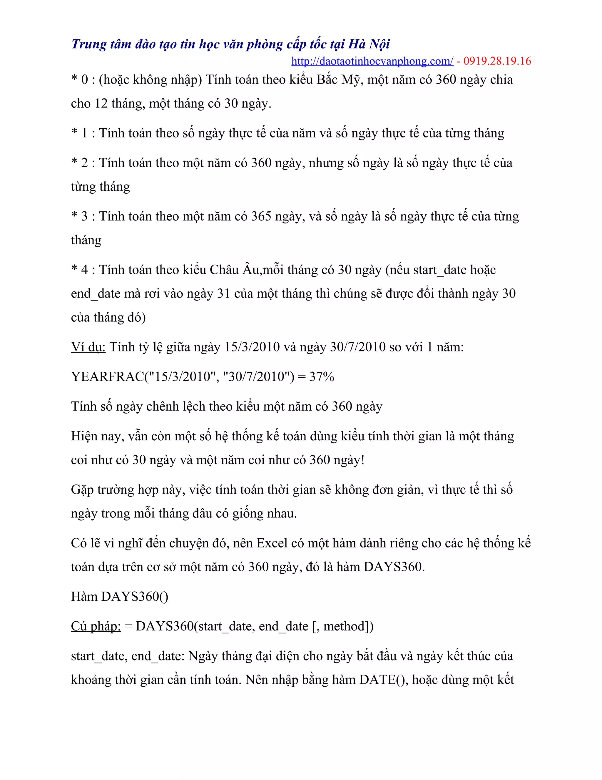 Trung tâm đào tạo tin học văn phòng cấp tốc tại Hà Nội
http://daotaotinhocvanphong.com/ - 0919.28.19.16
* 0 : (hoặc không nhập) Tính toán theo kiểu Bắc Mỹ, một năm có 360 ngày chia
cho 12 tháng, một tháng có 30 ngày.
* 1 : Tính toán theo số ngày thực tế của năm và số ngày thực tế của từng tháng
* 2 : Tính toán theo một năm có 360 ngày, nhưng số ngày là số ngày thực tế của
từng tháng
* 3 : Tính toán theo một năm có 365 ngày, và số ngày là số ngày thực tế của từng
tháng
* 4 : Tính toán theo kiểu Châu Âu,mỗi tháng có 30 ngày (nếu start_date hoặc
end_date mà rơi vào ngày 31 của một tháng thì chúng sẽ được đổi thành ngày 30
của tháng đó)
Ví dụ: Tính tỷ lệ giữa ngày 15/3/2010 và ngày 30/7/2010 so với 1 năm:
YEARFRAC("15/3/2010", "30/7/2010") = 37%
Tính số ngày chênh lệch theo kiểu một năm có 360 ngày
Hiện nay, vẫn còn một số hệ thống kế toán dùng kiểu tính thời gian là một tháng
coi như có 30 ngày và một năm coi như có 360 ngày!
Gặp trường hợp này, việc tính toán thời gian sẽ không đơn giản, vì thực tế thì số
ngày trong mỗi tháng đâu có giống nhau.
Có lẽ vì nghĩ đến chuyện đó, nên Excel có một hàm dành riêng cho các hệ thống kế
toán dựa trên cơ sở một năm có 360 ngày, đó là hàm DAYS360.
Hàm DAYS360()
Cú pháp: = DAYS360(start_date, end_date [, method])
start_date, end_date: Ngày tháng đại diện cho ngày bắt đầu và ngày kết thúc của
khoảng thời gian cần tính toán. Nên nhập bằng hàm DATE(), hoặc dùng một kết
 