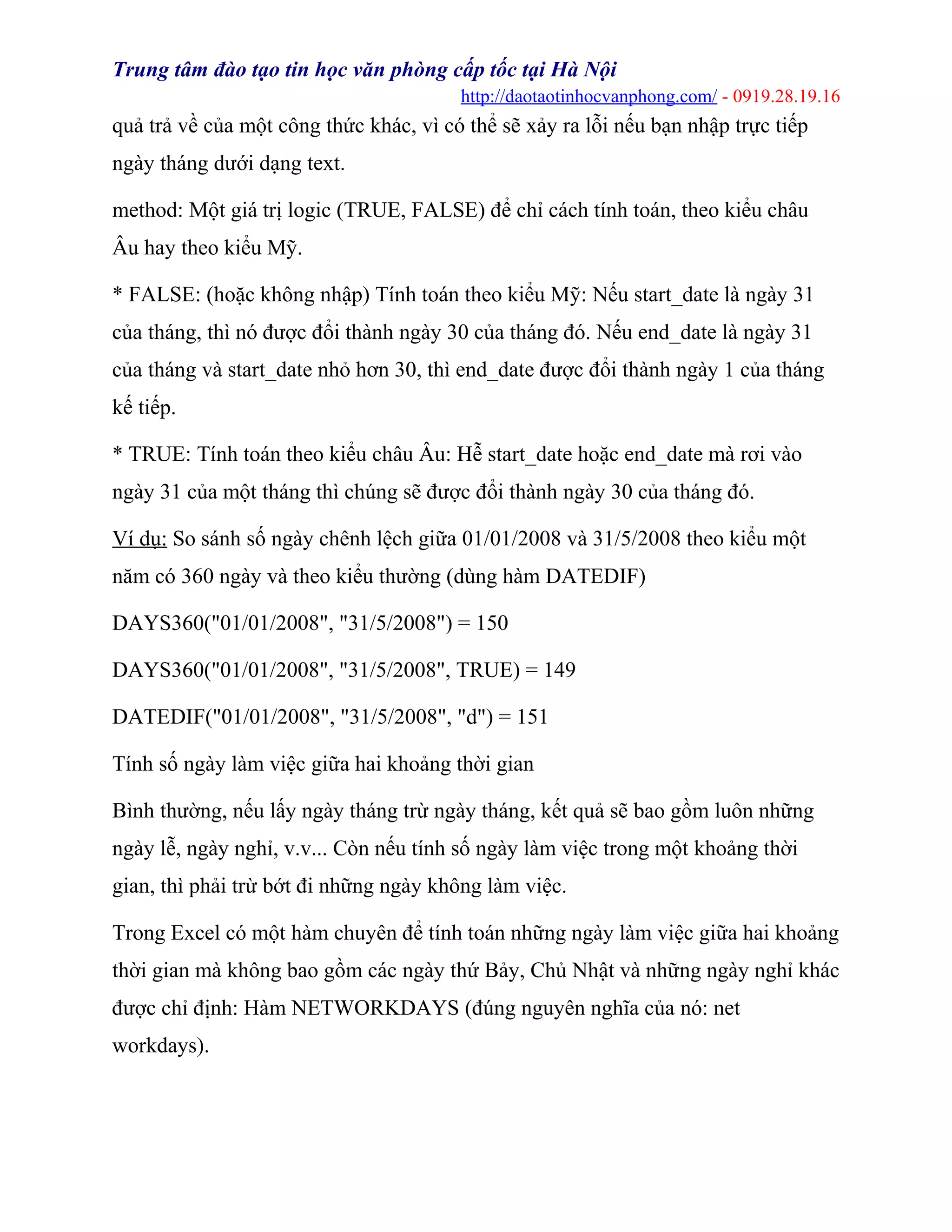Trung tâm đào tạo tin học văn phòng cấp tốc tại Hà Nội
http://daotaotinhocvanphong.com/ - 0919.28.19.16
quả trả về của một công thức khác, vì có thể sẽ xảy ra lỗi nếu bạn nhập trực tiếp
ngày tháng dưới dạng text.
method: Một giá trị logic (TRUE, FALSE) để chỉ cách tính toán, theo kiểu châu
Âu hay theo kiểu Mỹ.
* FALSE: (hoặc không nhập) Tính toán theo kiểu Mỹ: Nếu start_date là ngày 31
của tháng, thì nó được đổi thành ngày 30 của tháng đó. Nếu end_date là ngày 31
của tháng và start_date nhỏ hơn 30, thì end_date được đổi thành ngày 1 của tháng
kế tiếp.
* TRUE: Tính toán theo kiểu châu Âu: Hễ start_date hoặc end_date mà rơi vào
ngày 31 của một tháng thì chúng sẽ được đổi thành ngày 30 của tháng đó.
Ví dụ: So sánh số ngày chênh lệch giữa 01/01/2008 và 31/5/2008 theo kiểu một
năm có 360 ngày và theo kiểu thường (dùng hàm DATEDIF)
DAYS360("01/01/2008", "31/5/2008") = 150
DAYS360("01/01/2008", "31/5/2008", TRUE) = 149
DATEDIF("01/01/2008", "31/5/2008", "d") = 151
Tính số ngày làm việc giữa hai khoảng thời gian
Bình thường, nếu lấy ngày tháng trừ ngày tháng, kết quả sẽ bao gồm luôn những
ngày lễ, ngày nghỉ, v.v... Còn nếu tính số ngày làm việc trong một khoảng thời
gian, thì phải trừ bớt đi những ngày không làm việc.
Trong Excel có một hàm chuyên để tính toán những ngày làm việc giữa hai khoảng
thời gian mà không bao gồm các ngày thứ Bảy, Chủ Nhật và những ngày nghỉ khác
được chỉ định: Hàm NETWORKDAYS (đúng nguyên nghĩa của nó: net
workdays).
 