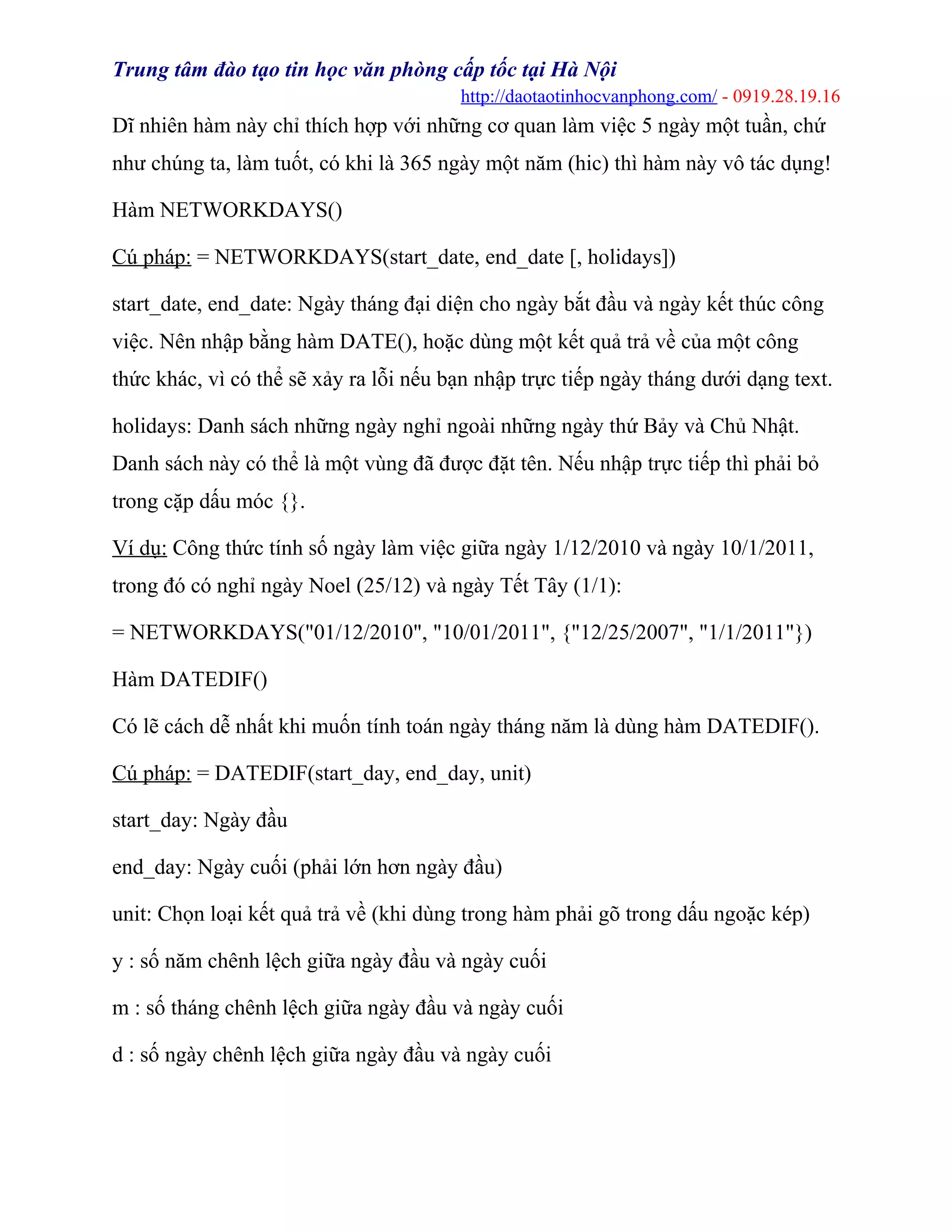 Trung tâm đào tạo tin học văn phòng cấp tốc tại Hà Nội
http://daotaotinhocvanphong.com/ - 0919.28.19.16
Dĩ nhiên hàm này chỉ thích hợp với những cơ quan làm việc 5 ngày một tuần, chứ
như chúng ta, làm tuốt, có khi là 365 ngày một năm (hic) thì hàm này vô tác dụng!
Hàm NETWORKDAYS()
Cú pháp: = NETWORKDAYS(start_date, end_date [, holidays])
start_date, end_date: Ngày tháng đại diện cho ngày bắt đầu và ngày kết thúc công
việc. Nên nhập bằng hàm DATE(), hoặc dùng một kết quả trả về của một công
thức khác, vì có thể sẽ xảy ra lỗi nếu bạn nhập trực tiếp ngày tháng dưới dạng text.
holidays: Danh sách những ngày nghỉ ngoài những ngày thứ Bảy và Chủ Nhật.
Danh sách này có thể là một vùng đã được đặt tên. Nếu nhập trực tiếp thì phải bỏ
trong cặp dấu móc {}.
Ví dụ: Công thức tính số ngày làm việc giữa ngày 1/12/2010 và ngày 10/1/2011,
trong đó có nghỉ ngày Noel (25/12) và ngày Tết Tây (1/1):
= NETWORKDAYS("01/12/2010", "10/01/2011", {"12/25/2007", "1/1/2011"})
Hàm DATEDIF()
Có lẽ cách dễ nhất khi muốn tính toán ngày tháng năm là dùng hàm DATEDIF().
Cú pháp: = DATEDIF(start_day, end_day, unit)
start_day: Ngày đầu
end_day: Ngày cuối (phải lớn hơn ngày đầu)
unit: Chọn loại kết quả trả về (khi dùng trong hàm phải gõ trong dấu ngoặc kép)
y : số năm chênh lệch giữa ngày đầu và ngày cuối
m : số tháng chênh lệch giữa ngày đầu và ngày cuối
d : số ngày chênh lệch giữa ngày đầu và ngày cuối
 