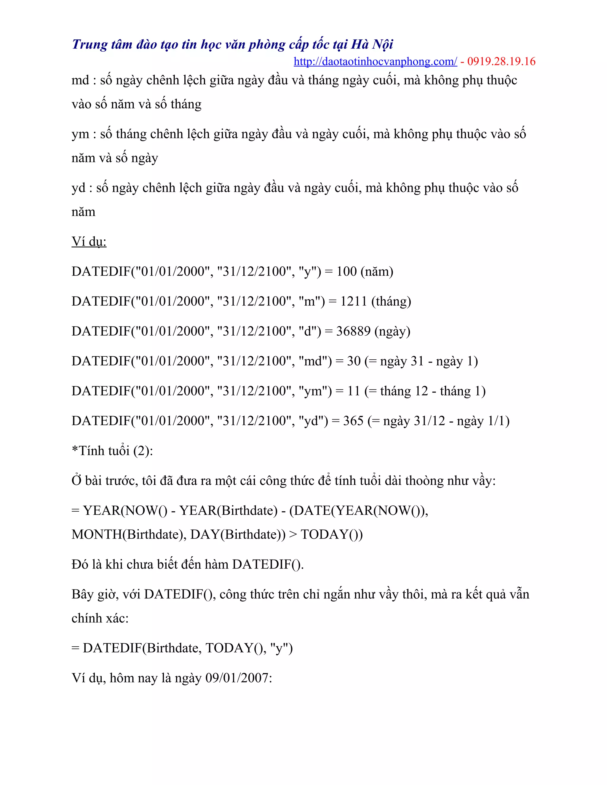 Trung tâm đào tạo tin học văn phòng cấp tốc tại Hà Nội
http://daotaotinhocvanphong.com/ - 0919.28.19.16
md : số ngày chênh lệch giữa ngày đầu và tháng ngày cuối, mà không phụ thuộc
vào số năm và số tháng
ym : số tháng chênh lệch giữa ngày đầu và ngày cuối, mà không phụ thuộc vào số
năm và số ngày
yd : số ngày chênh lệch giữa ngày đầu và ngày cuối, mà không phụ thuộc vào số
năm
Ví dụ:
DATEDIF("01/01/2000", "31/12/2100", "y") = 100 (năm)
DATEDIF("01/01/2000", "31/12/2100", "m") = 1211 (tháng)
DATEDIF("01/01/2000", "31/12/2100", "d") = 36889 (ngày)
DATEDIF("01/01/2000", "31/12/2100", "md") = 30 (= ngày 31 - ngày 1)
DATEDIF("01/01/2000", "31/12/2100", "ym") = 11 (= tháng 12 - tháng 1)
DATEDIF("01/01/2000", "31/12/2100", "yd") = 365 (= ngày 31/12 - ngày 1/1)
*Tính tuổi (2):
Ở bài trước, tôi đã đưa ra một cái công thức để tính tuổi dài thoòng như vầy:
= YEAR(NOW() - YEAR(Birthdate) - (DATE(YEAR(NOW()),
MONTH(Birthdate), DAY(Birthdate)) > TODAY())
Đó là khi chưa biết đến hàm DATEDIF().
Bây giờ, với DATEDIF(), công thức trên chỉ ngắn như vầy thôi, mà ra kết quả vẫn
chính xác:
= DATEDIF(Birthdate, TODAY(), "y")
Ví dụ, hôm nay là ngày 09/01/2007:
 