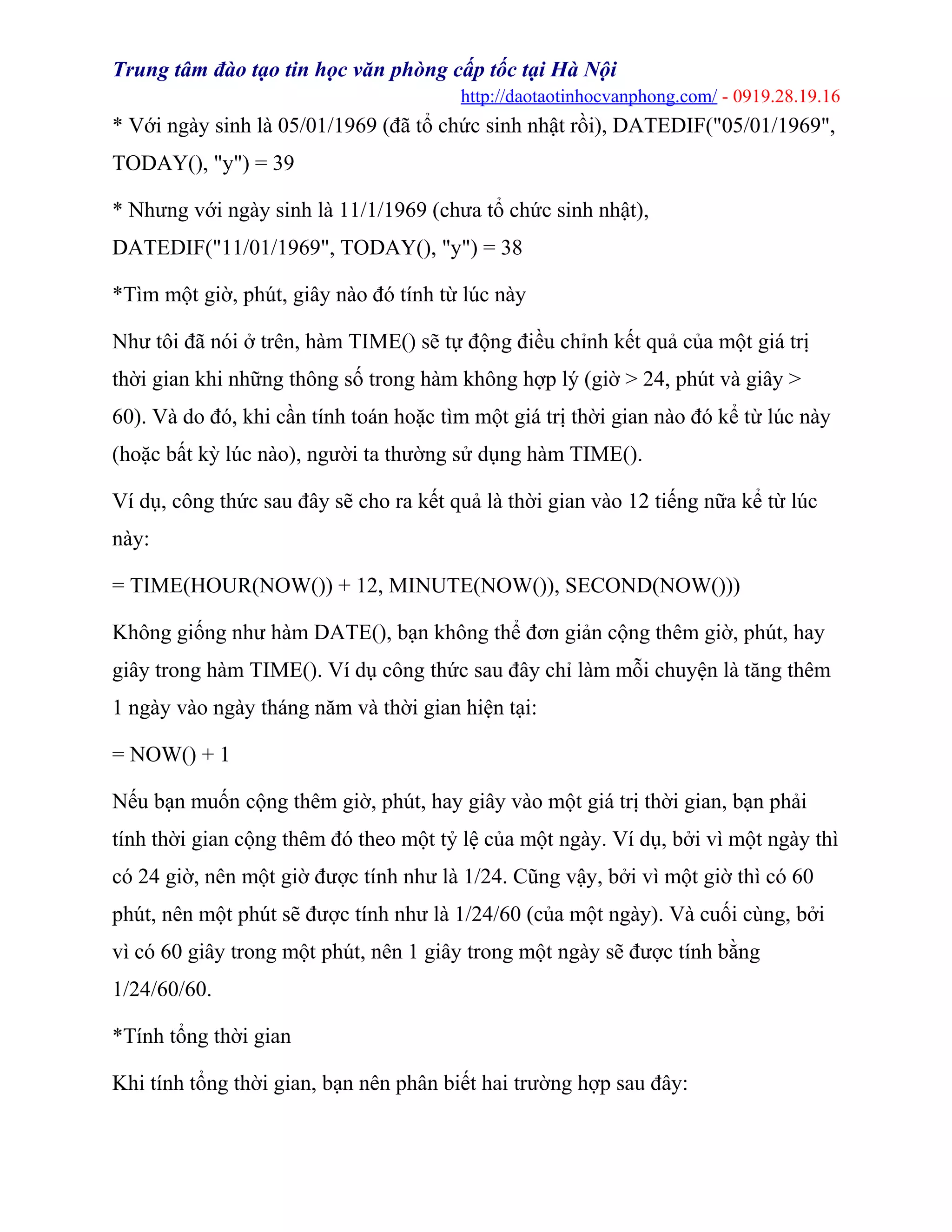 Trung tâm đào tạo tin học văn phòng cấp tốc tại Hà Nội
http://daotaotinhocvanphong.com/ - 0919.28.19.16
* Với ngày sinh là 05/01/1969 (đã tổ chức sinh nhật rồi), DATEDIF("05/01/1969",
TODAY(), "y") = 39
* Nhưng với ngày sinh là 11/1/1969 (chưa tổ chức sinh nhật),
DATEDIF("11/01/1969", TODAY(), "y") = 38
*Tìm một giờ, phút, giây nào đó tính từ lúc này
Như tôi đã nói ở trên, hàm TIME() sẽ tự động điều chỉnh kết quả của một giá trị
thời gian khi những thông số trong hàm không hợp lý (giờ > 24, phút và giây >
60). Và do đó, khi cần tính toán hoặc tìm một giá trị thời gian nào đó kể từ lúc này
(hoặc bất kỳ lúc nào), người ta thường sử dụng hàm TIME().
Ví dụ, công thức sau đây sẽ cho ra kết quả là thời gian vào 12 tiếng nữa kể từ lúc
này:
= TIME(HOUR(NOW()) + 12, MINUTE(NOW()), SECOND(NOW()))
Không giống như hàm DATE(), bạn không thể đơn giản cộng thêm giờ, phút, hay
giây trong hàm TIME(). Ví dụ công thức sau đây chỉ làm mỗi chuyện là tăng thêm
1 ngày vào ngày tháng năm và thời gian hiện tại:
= NOW() + 1
Nếu bạn muốn cộng thêm giờ, phút, hay giây vào một giá trị thời gian, bạn phải
tính thời gian cộng thêm đó theo một tỷ lệ của một ngày. Ví dụ, bởi vì một ngày thì
có 24 giờ, nên một giờ được tính như là 1/24. Cũng vậy, bởi vì một giờ thì có 60
phút, nên một phút sẽ được tính như là 1/24/60 (của một ngày). Và cuối cùng, bởi
vì có 60 giây trong một phút, nên 1 giây trong một ngày sẽ được tính bằng
1/24/60/60.
*Tính tổng thời gian
Khi tính tổng thời gian, bạn nên phân biết hai trường hợp sau đây:
 
