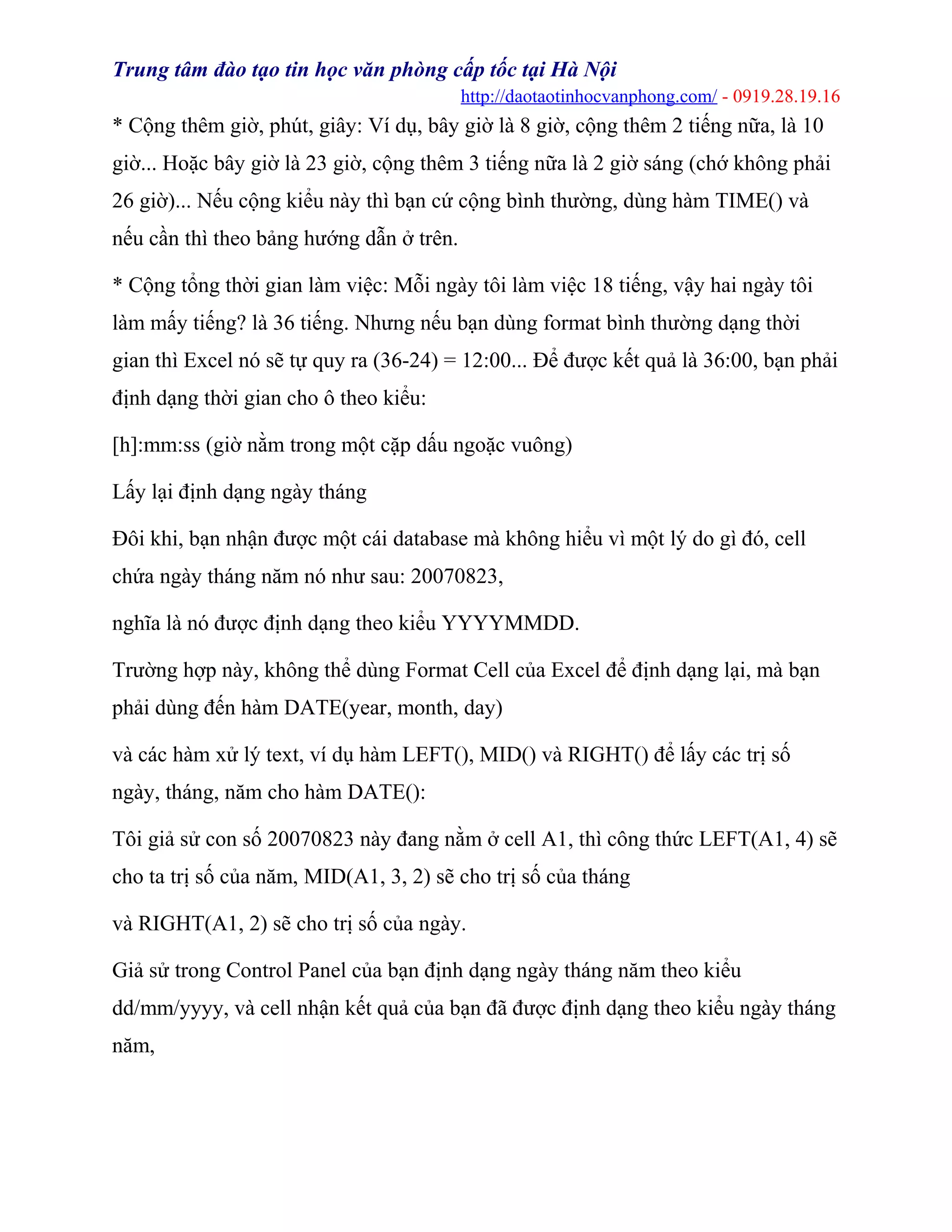Trung tâm đào tạo tin học văn phòng cấp tốc tại Hà Nội
http://daotaotinhocvanphong.com/ - 0919.28.19.16
* Cộng thêm giờ, phút, giây: Ví dụ, bây giờ là 8 giờ, cộng thêm 2 tiếng nữa, là 10
giờ... Hoặc bây giờ là 23 giờ, cộng thêm 3 tiếng nữa là 2 giờ sáng (chớ không phải
26 giờ)... Nếu cộng kiểu này thì bạn cứ cộng bình thường, dùng hàm TIME() và
nếu cần thì theo bảng hướng dẫn ở trên.
* Cộng tổng thời gian làm việc: Mỗi ngày tôi làm việc 18 tiếng, vậy hai ngày tôi
làm mấy tiếng? là 36 tiếng. Nhưng nếu bạn dùng format bình thường dạng thời
gian thì Excel nó sẽ tự quy ra (36-24) = 12:00... Để được kết quả là 36:00, bạn phải
định dạng thời gian cho ô theo kiểu:
[h]:mm:ss (giờ nằm trong một cặp dấu ngoặc vuông)
Lấy lại định dạng ngày tháng
Đôi khi, bạn nhận được một cái database mà không hiểu vì một lý do gì đó, cell
chứa ngày tháng năm nó như sau: 20070823,
nghĩa là nó được định dạng theo kiểu YYYYMMDD.
Trường hợp này, không thể dùng Format Cell của Excel để định dạng lại, mà bạn
phải dùng đến hàm DATE(year, month, day)
và các hàm xử lý text, ví dụ hàm LEFT(), MID() và RIGHT() để lấy các trị số
ngày, tháng, năm cho hàm DATE():
Tôi giả sử con số 20070823 này đang nằm ở cell A1, thì công thức LEFT(A1, 4) sẽ
cho ta trị số của năm, MID(A1, 3, 2) sẽ cho trị số của tháng
và RIGHT(A1, 2) sẽ cho trị số của ngày.
Giả sử trong Control Panel của bạn định dạng ngày tháng năm theo kiểu
dd/mm/yyyy, và cell nhận kết quả của bạn đã được định dạng theo kiểu ngày tháng
năm,
 
