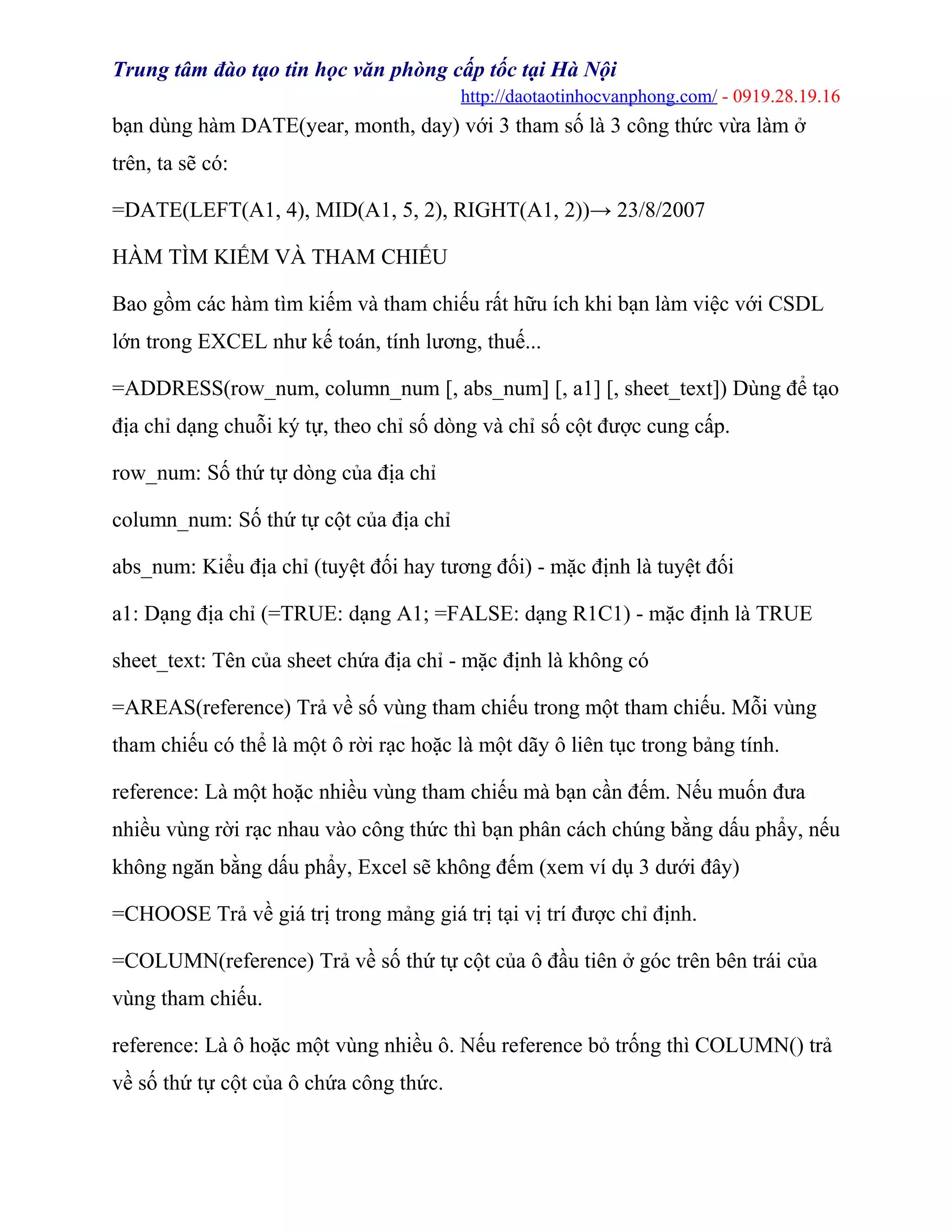 Trung tâm đào tạo tin học văn phòng cấp tốc tại Hà Nội
http://daotaotinhocvanphong.com/ - 0919.28.19.16
bạn dùng hàm DATE(year, month, day) với 3 tham số là 3 công thức vừa làm ở
trên, ta sẽ có:
=DATE(LEFT(A1, 4), MID(A1, 5, 2), RIGHT(A1, 2))→ 23/8/2007
HÀM TÌM KIẾM VÀ THAM CHIẾU
Bao gồm các hàm tìm kiếm và tham chiếu rất hữu ích khi bạn làm việc với CSDL
lớn trong EXCEL như kế toán, tính lương, thuế...
=ADDRESS(row_num, column_num [, abs_num] [, a1] [, sheet_text]) Dùng để tạo
địa chỉ dạng chuỗi ký tự, theo chỉ số dòng và chỉ số cột được cung cấp.
row_num: Số thứ tự dòng của địa chỉ
column_num: Số thứ tự cột của địa chỉ
abs_num: Kiểu địa chỉ (tuyệt đối hay tương đối) - mặc định là tuyệt đối
a1: Dạng địa chỉ (=TRUE: dạng A1; =FALSE: dạng R1C1) - mặc định là TRUE
sheet_text: Tên của sheet chứa địa chỉ - mặc định là không có
=AREAS(reference) Trả về số vùng tham chiếu trong một tham chiếu. Mỗi vùng
tham chiếu có thể là một ô rời rạc hoặc là một dãy ô liên tục trong bảng tính.
reference: Là một hoặc nhiều vùng tham chiếu mà bạn cần đếm. Nếu muốn đưa
nhiều vùng rời rạc nhau vào công thức thì bạn phân cách chúng bằng dấu phẩy, nếu
không ngăn bằng dấu phẩy, Excel sẽ không đếm (xem ví dụ 3 dưới đây)
=CHOOSE Trả về giá trị trong mảng giá trị tại vị trí được chỉ định.
=COLUMN(reference) Trả về số thứ tự cột của ô đầu tiên ở góc trên bên trái của
vùng tham chiếu.
reference: Là ô hoặc một vùng nhiều ô. Nếu reference bỏ trống thì COLUMN() trả
về số thứ tự cột của ô chứa công thức.
 