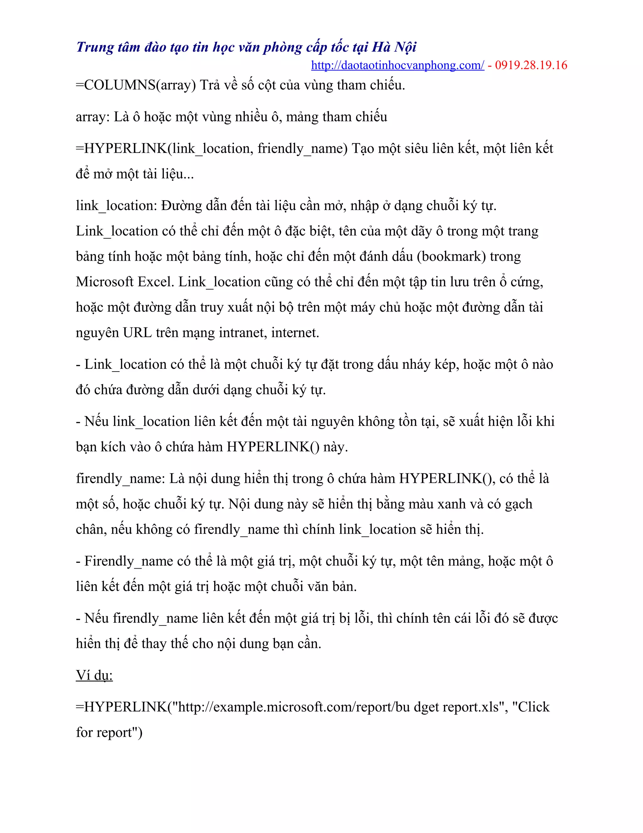 Trung tâm đào tạo tin học văn phòng cấp tốc tại Hà Nội
http://daotaotinhocvanphong.com/ - 0919.28.19.16
=COLUMNS(array) Trả về số cột của vùng tham chiếu.
array: Là ô hoặc một vùng nhiều ô, mảng tham chiếu
=HYPERLINK(link_location, friendly_name) Tạo một siêu liên kết, một liên kết
để mở một tài liệu...
link_location: Đường dẫn đến tài liệu cần mở, nhập ở dạng chuỗi ký tự.
Link_location có thể chỉ đến một ô đặc biệt, tên của một dãy ô trong một trang
bảng tính hoặc một bảng tính, hoặc chỉ đến một đánh dấu (bookmark) trong
Microsoft Excel. Link_location cũng có thể chỉ đến một tập tin lưu trên ổ cứng,
hoặc một đường dẫn truy xuất nội bộ trên một máy chủ hoặc một đường dẫn tài
nguyên URL trên mạng intranet, internet.
- Link_location có thể là một chuỗi ký tự đặt trong dấu nháy kép, hoặc một ô nào
đó chứa đường dẫn dưới dạng chuỗi ký tự.
- Nếu link_location liên kết đến một tài nguyên không tồn tại, sẽ xuất hiện lỗi khi
bạn kích vào ô chứa hàm HYPERLINK() này.
firendly_name: Là nội dung hiển thị trong ô chứa hàm HYPERLINK(), có thể là
một số, hoặc chuỗi ký tự. Nội dung này sẽ hiển thị bằng màu xanh và có gạch
chân, nếu không có firendly_name thì chính link_location sẽ hiển thị.
- Firendly_name có thể là một giá trị, một chuỗi ký tự, một tên mảng, hoặc một ô
liên kết đến một giá trị hoặc một chuỗi văn bản.
- Nếu firendly_name liên kết đến một giá trị bị lỗi, thì chính tên cái lỗi đó sẽ được
hiển thị để thay thế cho nội dung bạn cần.
Ví dụ:
=HYPERLINK("http://example.microsoft.com/report/bu dget report.xls", "Click
for report")
 