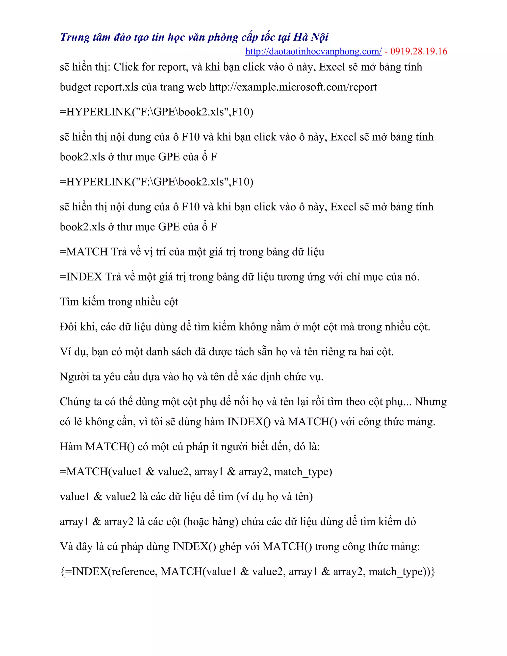 Trung tâm đào tạo tin học văn phòng cấp tốc tại Hà Nội
http://daotaotinhocvanphong.com/ - 0919.28.19.16
sẽ hiển thị: Click for report, và khi bạn click vào ô này, Excel sẽ mở bảng tính
budget report.xls của trang web http://example.microsoft.com/report
=HYPERLINK("F:GPEbook2.xls",F10)
sẽ hiển thị nội dung của ô F10 và khi bạn click vào ô này, Excel sẽ mở bảng tính
book2.xls ở thư mục GPE của ổ F
=HYPERLINK("F:GPEbook2.xls",F10)
sẽ hiển thị nội dung của ô F10 và khi bạn click vào ô này, Excel sẽ mở bảng tính
book2.xls ở thư mục GPE của ổ F
=MATCH Trả về vị trí của một giá trị trong bảng dữ liệu
=INDEX Trả về một giá trị trong bảng dữ liệu tương ứng với chỉ mục của nó.
Tìm kiếm trong nhiều cột
Đôi khi, các dữ liệu dùng để tìm kiếm không nằm ở một cột mà trong nhiều cột.
Ví dụ, bạn có một danh sách đã được tách sẵn họ và tên riêng ra hai cột.
Người ta yêu cầu dựa vào họ và tên để xác định chức vụ.
Chúng ta có thể dùng một cột phụ để nối họ và tên lại rồi tìm theo cột phụ... Nhưng
có lẽ không cần, vì tôi sẽ dùng hàm INDEX() và MATCH() với công thức mảng.
Hàm MATCH() có một cú pháp ít người biết đến, đó là:
=MATCH(value1 & value2, array1 & array2, match_type)
value1 & value2 là các dữ liệu để tìm (ví dụ họ và tên)
array1 & array2 là các cột (hoặc hàng) chứa các dữ liệu dùng để tìm kiếm đó
Và đây là cú pháp dùng INDEX() ghép với MATCH() trong công thức mảng:
{=INDEX(reference, MATCH(value1 & value2, array1 & array2, match_type))}
 