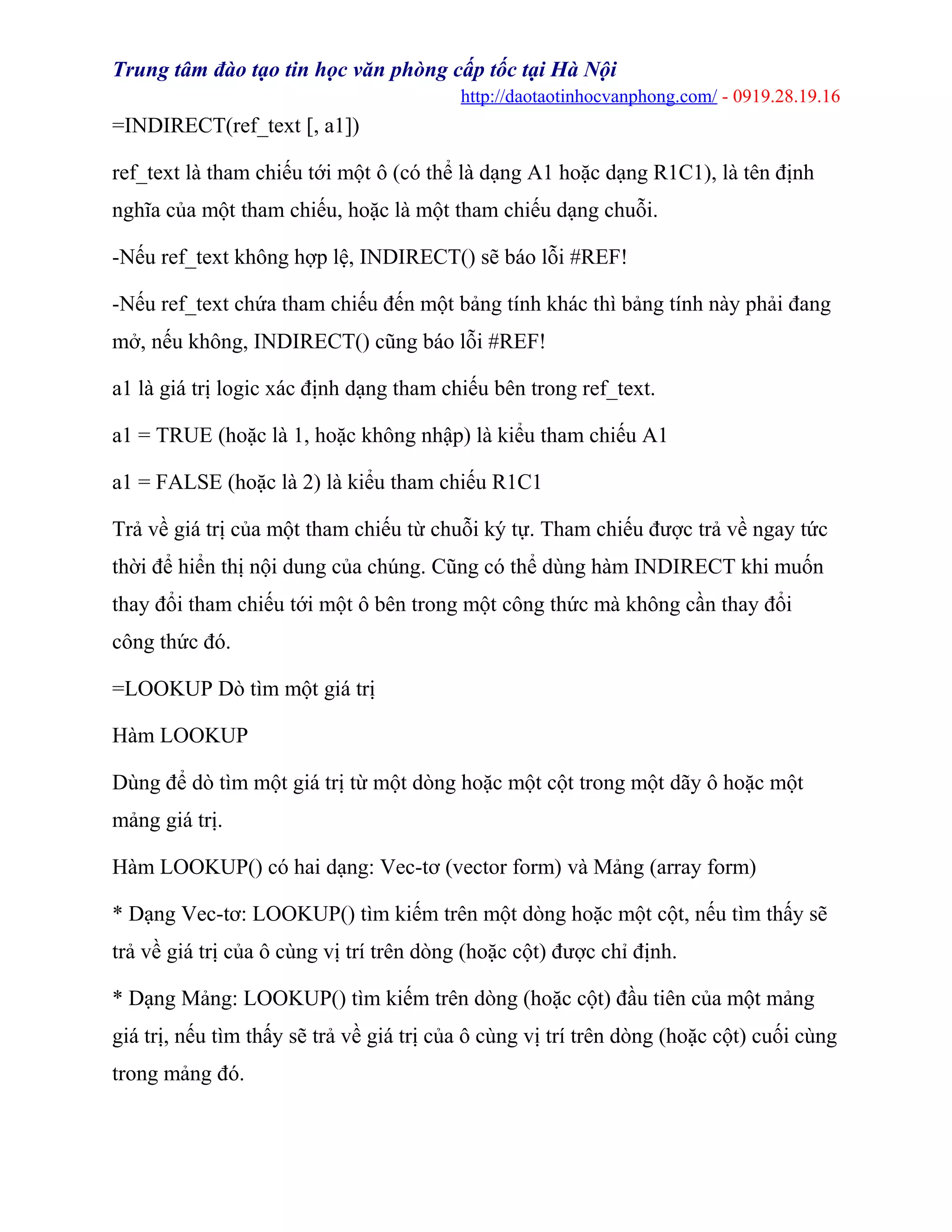 Trung tâm đào tạo tin học văn phòng cấp tốc tại Hà Nội
http://daotaotinhocvanphong.com/ - 0919.28.19.16
=INDIRECT(ref_text [, a1])
ref_text là tham chiếu tới một ô (có thể là dạng A1 hoặc dạng R1C1), là tên định
nghĩa của một tham chiếu, hoặc là một tham chiếu dạng chuỗi.
-Nếu ref_text không hợp lệ, INDIRECT() sẽ báo lỗi #REF!
-Nếu ref_text chứa tham chiếu đến một bảng tính khác thì bảng tính này phải đang
mở, nếu không, INDIRECT() cũng báo lỗi #REF!
a1 là giá trị logic xác định dạng tham chiếu bên trong ref_text.
a1 = TRUE (hoặc là 1, hoặc không nhập) là kiểu tham chiếu A1
a1 = FALSE (hoặc là 2) là kiểu tham chiếu R1C1
Trả về giá trị của một tham chiếu từ chuỗi ký tự. Tham chiếu được trả về ngay tức
thời để hiển thị nội dung của chúng. Cũng có thể dùng hàm INDIRECT khi muốn
thay đổi tham chiếu tới một ô bên trong một công thức mà không cần thay đổi
công thức đó.
=LOOKUP Dò tìm một giá trị
Hàm LOOKUP
Dùng để dò tìm một giá trị từ một dòng hoặc một cột trong một dãy ô hoặc một
mảng giá trị.
Hàm LOOKUP() có hai dạng: Vec-tơ (vector form) và Mảng (array form)
* Dạng Vec-tơ: LOOKUP() tìm kiếm trên một dòng hoặc một cột, nếu tìm thấy sẽ
trả về giá trị của ô cùng vị trí trên dòng (hoặc cột) được chỉ định.
* Dạng Mảng: LOOKUP() tìm kiếm trên dòng (hoặc cột) đầu tiên của một mảng
giá trị, nếu tìm thấy sẽ trả về giá trị của ô cùng vị trí trên dòng (hoặc cột) cuối cùng
trong mảng đó.
 