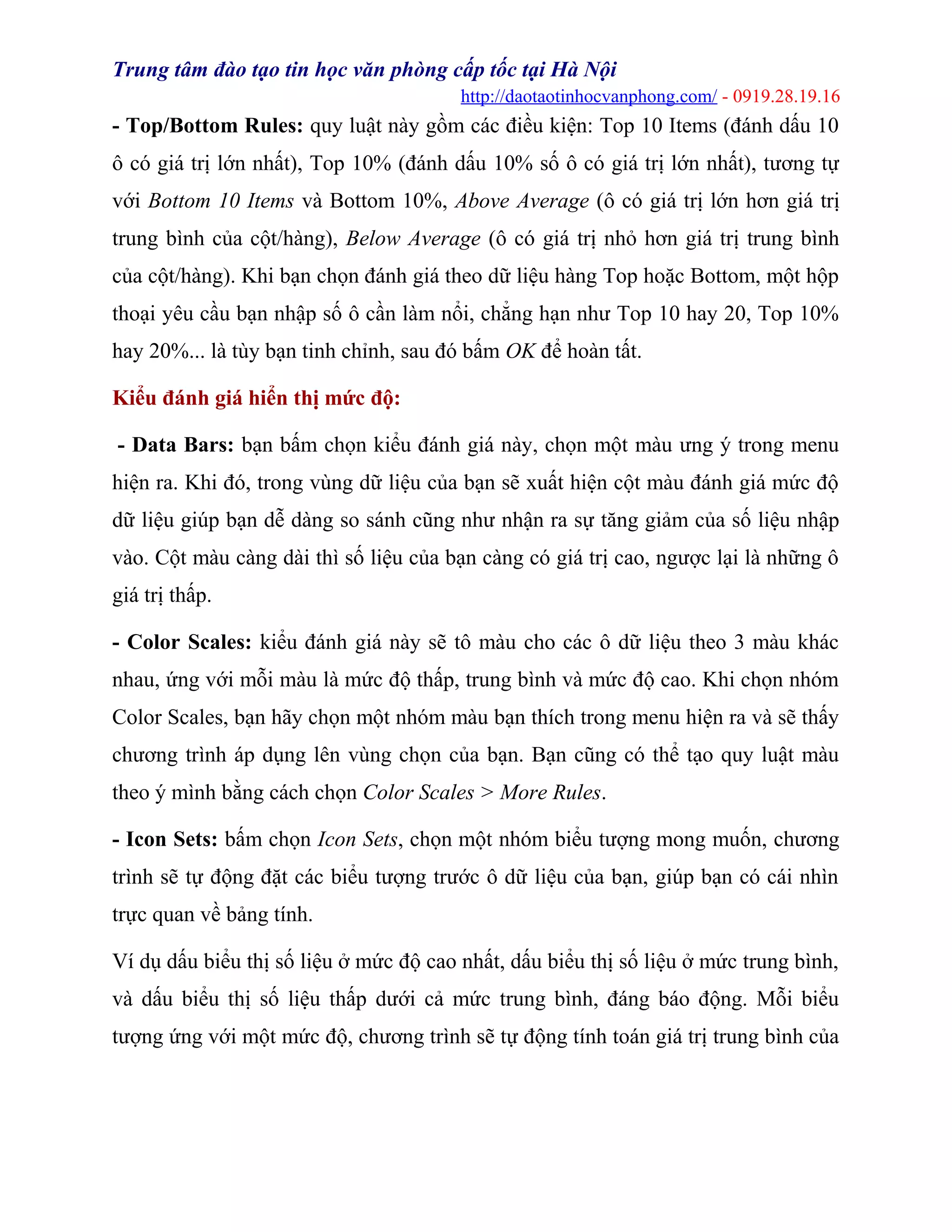 Trung tâm đào tạo tin học văn phòng cấp tốc tại Hà Nội
http://daotaotinhocvanphong.com/ - 0919.28.19.16
- Top/Bottom Rules: quy luật này gồm các điều kiện: Top 10 Items (đánh dấu 10
ô có giá trị lớn nhất), Top 10% (đánh dấu 10% số ô có giá trị lớn nhất), tương tự
với Bottom 10 Items và Bottom 10%, Above Average (ô có giá trị lớn hơn giá trị
trung bình của cột/hàng), Below Average (ô có giá trị nhỏ hơn giá trị trung bình
của cột/hàng). Khi bạn chọn đánh giá theo dữ liệu hàng Top hoặc Bottom, một hộp
thoại yêu cầu bạn nhập số ô cần làm nổi, chẳng hạn như Top 10 hay 20, Top 10%
hay 20%... là tùy bạn tinh chỉnh, sau đó bấm OK để hoàn tất.
Kiểu đánh giá hiển thị mức độ:
- Data Bars: bạn bấm chọn kiểu đánh giá này, chọn một màu ưng ý trong menu
hiện ra. Khi đó, trong vùng dữ liệu của bạn sẽ xuất hiện cột màu đánh giá mức độ
dữ liệu giúp bạn dễ dàng so sánh cũng như nhận ra sự tăng giảm của số liệu nhập
vào. Cột màu càng dài thì số liệu của bạn càng có giá trị cao, ngược lại là những ô
giá trị thấp.
- Color Scales: kiểu đánh giá này sẽ tô màu cho các ô dữ liệu theo 3 màu khác
nhau, ứng với mỗi màu là mức độ thấp, trung bình và mức độ cao. Khi chọn nhóm
Color Scales, bạn hãy chọn một nhóm màu bạn thích trong menu hiện ra và sẽ thấy
chương trình áp dụng lên vùng chọn của bạn. Bạn cũng có thể tạo quy luật màu
theo ý mình bằng cách chọn Color Scales > More Rules.
- Icon Sets: bấm chọn Icon Sets, chọn một nhóm biểu tượng mong muốn, chương
trình sẽ tự động đặt các biểu tượng trước ô dữ liệu của bạn, giúp bạn có cái nhìn
trực quan về bảng tính.
Ví dụ dấu biểu thị số liệu ở mức độ cao nhất, dấu biểu thị số liệu ở mức trung bình,
và dấu biểu thị số liệu thấp dưới cả mức trung bình, đáng báo động. Mỗi biểu
tượng ứng với một mức độ, chương trình sẽ tự động tính toán giá trị trung bình của
 