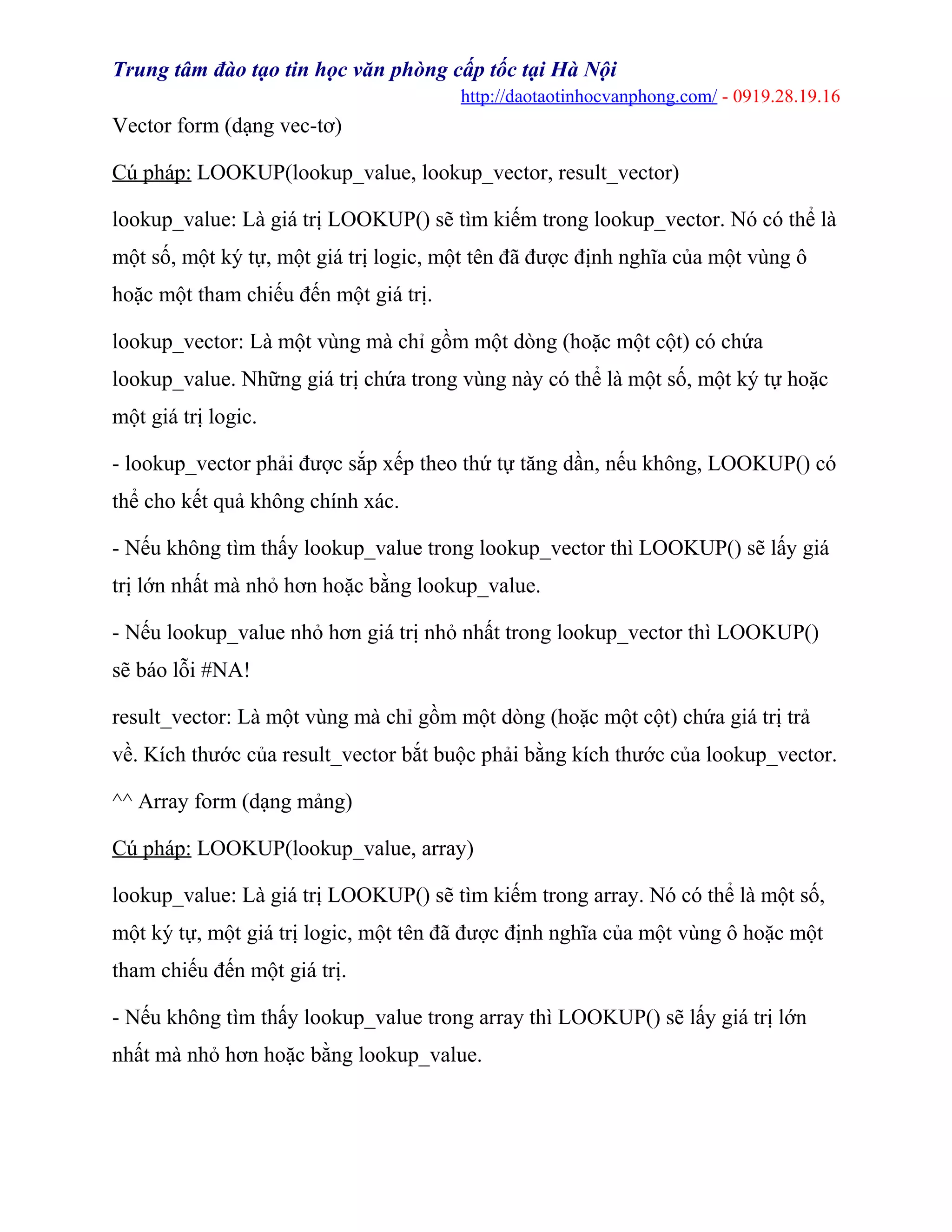Trung tâm đào tạo tin học văn phòng cấp tốc tại Hà Nội
http://daotaotinhocvanphong.com/ - 0919.28.19.16
Vector form (dạng vec-tơ)
Cú pháp: LOOKUP(lookup_value, lookup_vector, result_vector)
lookup_value: Là giá trị LOOKUP() sẽ tìm kiếm trong lookup_vector. Nó có thể là
một số, một ký tự, một giá trị logic, một tên đã được định nghĩa của một vùng ô
hoặc một tham chiếu đến một giá trị.
lookup_vector: Là một vùng mà chỉ gồm một dòng (hoặc một cột) có chứa
lookup_value. Những giá trị chứa trong vùng này có thể là một số, một ký tự hoặc
một giá trị logic.
- lookup_vector phải được sắp xếp theo thứ tự tăng dần, nếu không, LOOKUP() có
thể cho kết quả không chính xác.
- Nếu không tìm thấy lookup_value trong lookup_vector thì LOOKUP() sẽ lấy giá
trị lớn nhất mà nhỏ hơn hoặc bằng lookup_value.
- Nếu lookup_value nhỏ hơn giá trị nhỏ nhất trong lookup_vector thì LOOKUP()
sẽ báo lỗi #NA!
result_vector: Là một vùng mà chỉ gồm một dòng (hoặc một cột) chứa giá trị trả
về. Kích thước của result_vector bắt buộc phải bằng kích thước của lookup_vector.
^^ Array form (dạng mảng)
Cú pháp: LOOKUP(lookup_value, array)
lookup_value: Là giá trị LOOKUP() sẽ tìm kiếm trong array. Nó có thể là một số,
một ký tự, một giá trị logic, một tên đã được định nghĩa của một vùng ô hoặc một
tham chiếu đến một giá trị.
- Nếu không tìm thấy lookup_value trong array thì LOOKUP() sẽ lấy giá trị lớn
nhất mà nhỏ hơn hoặc bằng lookup_value.
 
