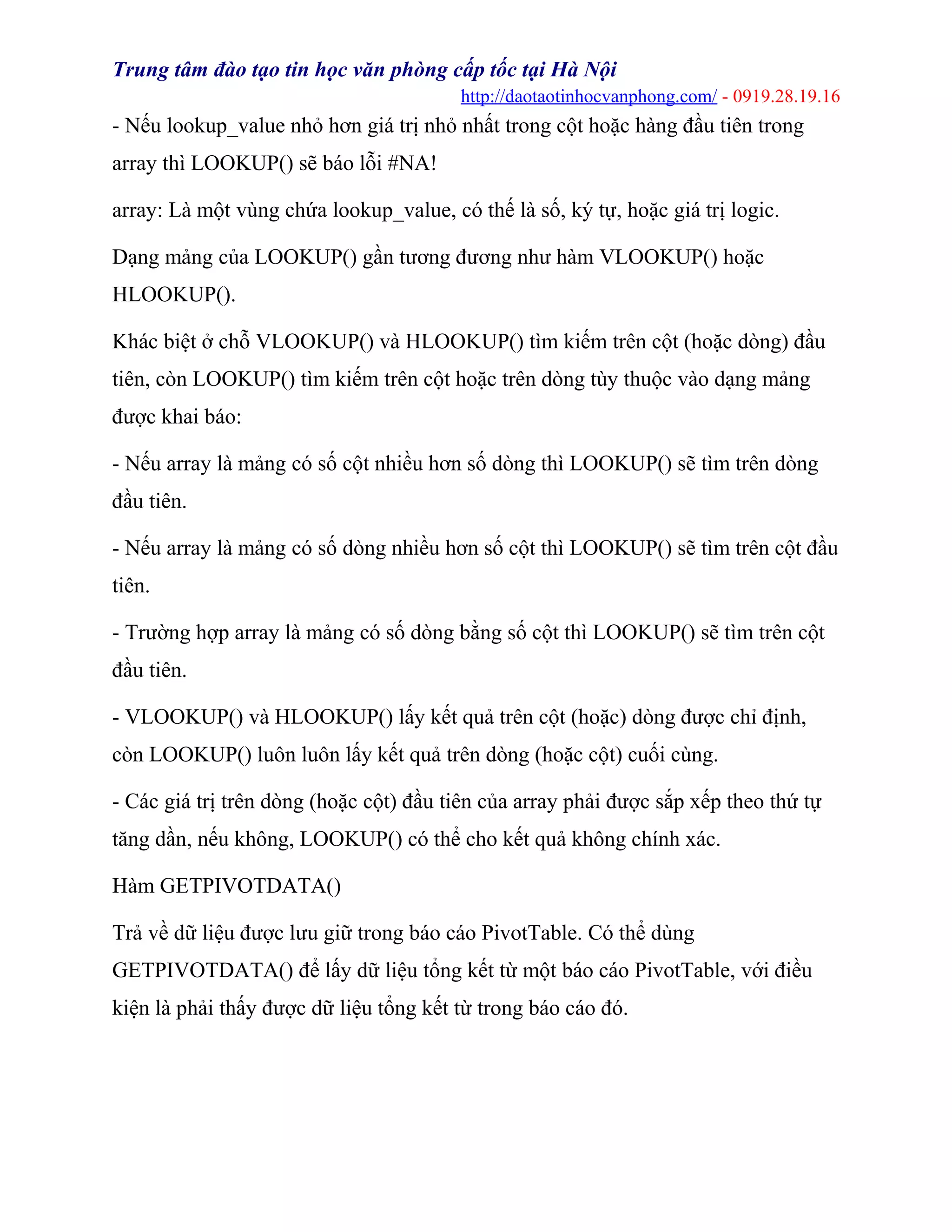 Trung tâm đào tạo tin học văn phòng cấp tốc tại Hà Nội
http://daotaotinhocvanphong.com/ - 0919.28.19.16
- Nếu lookup_value nhỏ hơn giá trị nhỏ nhất trong cột hoặc hàng đầu tiên trong
array thì LOOKUP() sẽ báo lỗi #NA!
array: Là một vùng chứa lookup_value, có thế là số, ký tự, hoặc giá trị logic.
Dạng mảng của LOOKUP() gần tương đương như hàm VLOOKUP() hoặc
HLOOKUP().
Khác biệt ở chỗ VLOOKUP() và HLOOKUP() tìm kiếm trên cột (hoặc dòng) đầu
tiên, còn LOOKUP() tìm kiếm trên cột hoặc trên dòng tùy thuộc vào dạng mảng
được khai báo:
- Nếu array là mảng có số cột nhiều hơn số dòng thì LOOKUP() sẽ tìm trên dòng
đầu tiên.
- Nếu array là mảng có số dòng nhiều hơn số cột thì LOOKUP() sẽ tìm trên cột đầu
tiên.
- Trường hợp array là mảng có số dòng bằng số cột thì LOOKUP() sẽ tìm trên cột
đầu tiên.
- VLOOKUP() và HLOOKUP() lấy kết quả trên cột (hoặc) dòng được chỉ định,
còn LOOKUP() luôn luôn lấy kết quả trên dòng (hoặc cột) cuối cùng.
- Các giá trị trên dòng (hoặc cột) đầu tiên của array phải được sắp xếp theo thứ tự
tăng dần, nếu không, LOOKUP() có thể cho kết quả không chính xác.
Hàm GETPIVOTDATA()
Trả về dữ liệu được lưu giữ trong báo cáo PivotTable. Có thể dùng
GETPIVOTDATA() để lấy dữ liệu tổng kết từ một báo cáo PivotTable, với điều
kiện là phải thấy được dữ liệu tổng kết từ trong báo cáo đó.
 