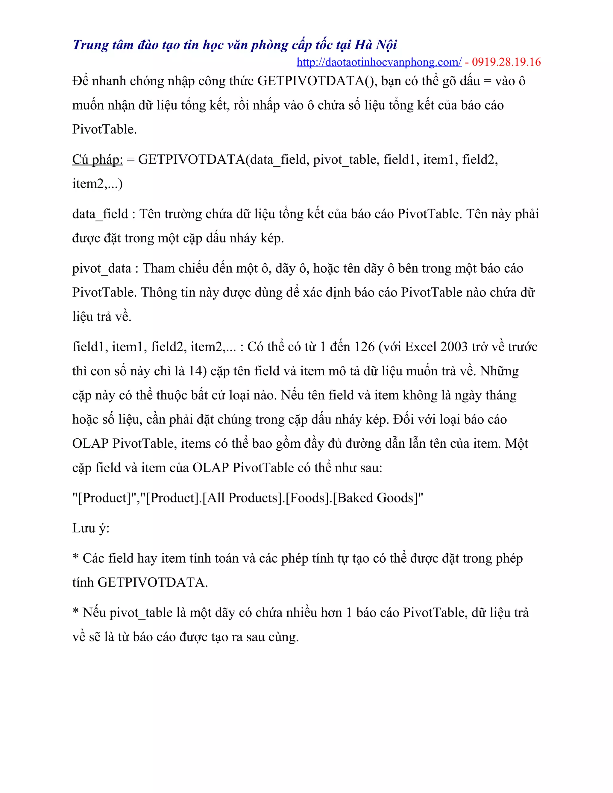 Trung tâm đào tạo tin học văn phòng cấp tốc tại Hà Nội
http://daotaotinhocvanphong.com/ - 0919.28.19.16
Để nhanh chóng nhập công thức GETPIVOTDATA(), bạn có thể gõ dấu = vào ô
muốn nhận dữ liệu tổng kết, rồi nhấp vào ô chứa số liệu tổng kết của báo cáo
PivotTable.
Cú pháp: = GETPIVOTDATA(data_field, pivot_table, field1, item1, field2,
item2,...)
data_field : Tên trường chứa dữ liệu tổng kết của báo cáo PivotTable. Tên này phải
được đặt trong một cặp dấu nháy kép.
pivot_data : Tham chiếu đến một ô, dãy ô, hoặc tên dãy ô bên trong một báo cáo
PivotTable. Thông tin này được dùng để xác định báo cáo PivotTable nào chứa dữ
liệu trả về.
field1, item1, field2, item2,... : Có thể có từ 1 đến 126 (với Excel 2003 trở về trước
thì con số này chỉ là 14) cặp tên field và item mô tả dữ liệu muốn trả về. Những
cặp này có thể thuộc bất cứ loại nào. Nếu tên field và item không là ngày tháng
hoặc số liệu, cần phải đặt chúng trong cặp dấu nháy kép. Đối với loại báo cáo
OLAP PivotTable, items có thể bao gồm đầy đủ đường dẫn lẫn tên của item. Một
cặp field và item của OLAP PivotTable có thể như sau:
"[Product]","[Product].[All Products].[Foods].[Baked Goods]"
Lưu ý:
* Các field hay item tính toán và các phép tính tự tạo có thể được đặt trong phép
tính GETPIVOTDATA.
* Nếu pivot_table là một dãy có chứa nhiều hơn 1 báo cáo PivotTable, dữ liệu trả
về sẽ là từ báo cáo được tạo ra sau cùng.
 