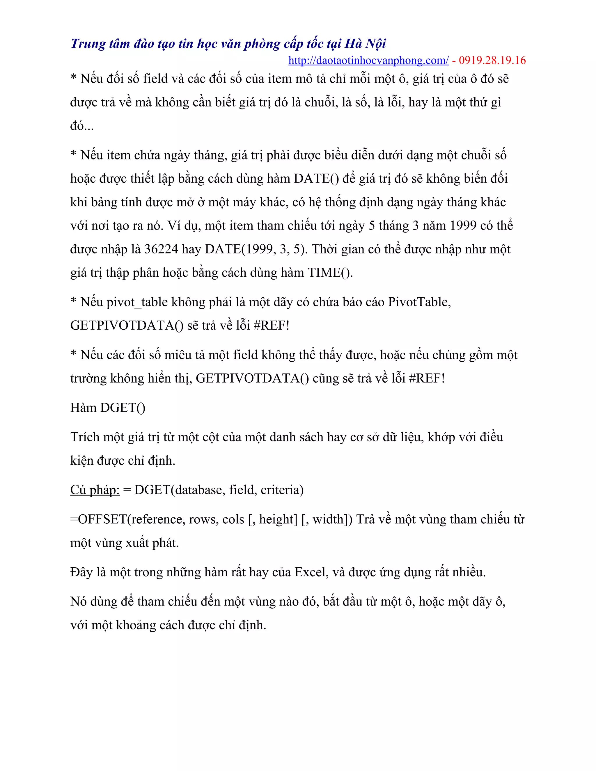 Trung tâm đào tạo tin học văn phòng cấp tốc tại Hà Nội
http://daotaotinhocvanphong.com/ - 0919.28.19.16
* Nếu đối số field và các đối số của item mô tả chỉ mỗi một ô, giá trị của ô đó sẽ
được trả về mà không cần biết giá trị đó là chuỗi, là số, là lỗi, hay là một thứ gì
đó...
* Nếu item chứa ngày tháng, giá trị phải được biểu diễn dưới dạng một chuỗi số
hoặc được thiết lập bằng cách dùng hàm DATE() để giá trị đó sẽ không biến đối
khi bảng tính được mở ở một máy khác, có hệ thống định dạng ngày tháng khác
với nơi tạo ra nó. Ví dụ, một item tham chiếu tới ngày 5 tháng 3 năm 1999 có thể
được nhập là 36224 hay DATE(1999, 3, 5). Thời gian có thể được nhập như một
giá trị thập phân hoặc bằng cách dùng hàm TIME().
* Nếu pivot_table không phải là một dãy có chứa báo cáo PivotTable,
GETPIVOTDATA() sẽ trả về lỗi #REF!
* Nếu các đối số miêu tả một field không thể thấy được, hoặc nếu chúng gồm một
trường không hiển thị, GETPIVOTDATA() cũng sẽ trả về lỗi #REF!
Hàm DGET()
Trích một giá trị từ một cột của một danh sách hay cơ sở dữ liệu, khớp với điều
kiện được chỉ định.
Cú pháp: = DGET(database, field, criteria)
=OFFSET(reference, rows, cols [, height] [, width]) Trả về một vùng tham chiếu từ
một vùng xuất phát.
Đây là một trong những hàm rất hay của Excel, và được ứng dụng rất nhiều.
Nó dùng để tham chiếu đến một vùng nào đó, bắt đầu từ một ô, hoặc một dãy ô,
với một khoảng cách được chỉ định.
 