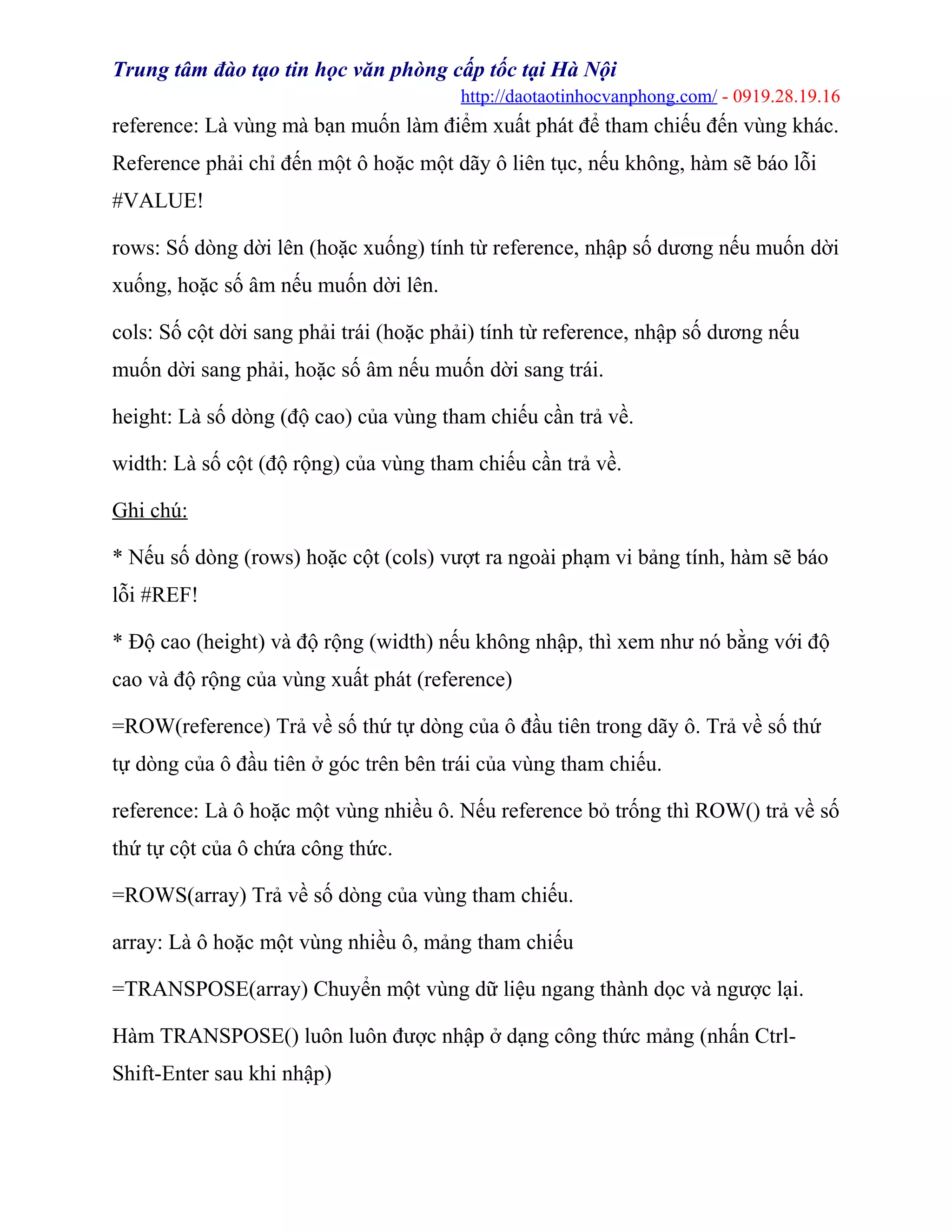 Trung tâm đào tạo tin học văn phòng cấp tốc tại Hà Nội
http://daotaotinhocvanphong.com/ - 0919.28.19.16
reference: Là vùng mà bạn muốn làm điểm xuất phát để tham chiếu đến vùng khác.
Reference phải chỉ đến một ô hoặc một dãy ô liên tục, nếu không, hàm sẽ báo lỗi
#VALUE!
rows: Số dòng dời lên (hoặc xuống) tính từ reference, nhập số dương nếu muốn dời
xuống, hoặc số âm nếu muốn dời lên.
cols: Số cột dời sang phải trái (hoặc phải) tính từ reference, nhập số dương nếu
muốn dời sang phải, hoặc số âm nếu muốn dời sang trái.
height: Là số dòng (độ cao) của vùng tham chiếu cần trả về.
width: Là số cột (độ rộng) của vùng tham chiếu cần trả về.
Ghi chú:
* Nếu số dòng (rows) hoặc cột (cols) vượt ra ngoài phạm vi bảng tính, hàm sẽ báo
lỗi #REF!
* Độ cao (height) và độ rộng (width) nếu không nhập, thì xem như nó bằng với độ
cao và độ rộng của vùng xuất phát (reference)
=ROW(reference) Trả về số thứ tự dòng của ô đầu tiên trong dãy ô. Trả về số thứ
tự dòng của ô đầu tiên ở góc trên bên trái của vùng tham chiếu.
reference: Là ô hoặc một vùng nhiều ô. Nếu reference bỏ trống thì ROW() trả về số
thứ tự cột của ô chứa công thức.
=ROWS(array) Trả về số dòng của vùng tham chiếu.
array: Là ô hoặc một vùng nhiều ô, mảng tham chiếu
=TRANSPOSE(array) Chuyển một vùng dữ liệu ngang thành dọc và ngược lại.
Hàm TRANSPOSE() luôn luôn được nhập ở dạng công thức mảng (nhấn Ctrl-
Shift-Enter sau khi nhập)
 