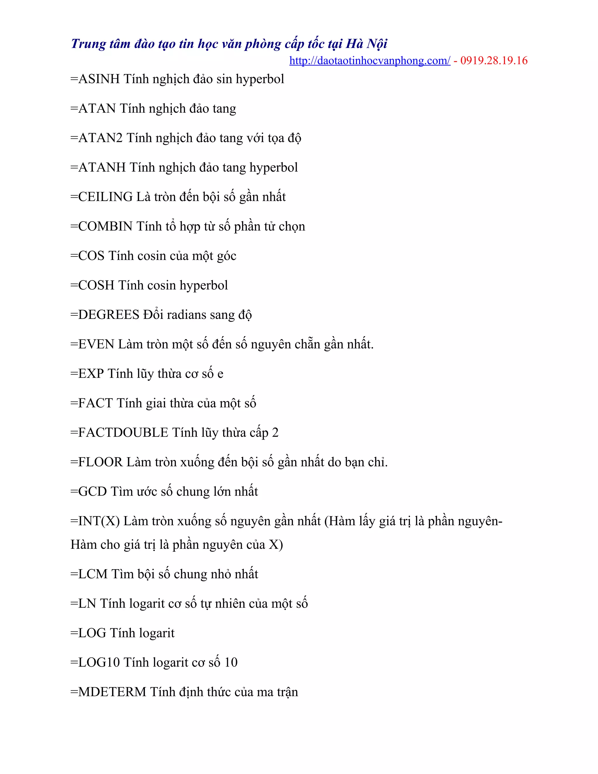 Trung tâm đào tạo tin học văn phòng cấp tốc tại Hà Nội
http://daotaotinhocvanphong.com/ - 0919.28.19.16
=ASINH Tính nghịch đảo sin hyperbol
=ATAN Tính nghịch đảo tang
=ATAN2 Tính nghịch đảo tang với tọa độ
=ATANH Tính nghịch đảo tang hyperbol
=CEILING Là tròn đến bội số gần nhất
=COMBIN Tính tổ hợp từ số phần tử chọn
=COS Tính cosin của một góc
=COSH Tính cosin hyperbol
=DEGREES Đổi radians sang độ
=EVEN Làm tròn một số đến số nguyên chẵn gần nhất.
=EXP Tính lũy thừa cơ số e
=FACT Tính giai thừa của một số
=FACTDOUBLE Tính lũy thừa cấp 2
=FLOOR Làm tròn xuống đến bội số gần nhất do bạn chỉ.
=GCD Tìm ước số chung lớn nhất
=INT(X) Làm tròn xuống số nguyên gần nhất (Hàm lấy giá trị là phần nguyên-
Hàm cho giá trị là phần nguyên của X)
=LCM Tìm bội số chung nhỏ nhất
=LN Tính logarit cơ số tự nhiên của một số
=LOG Tính logarit
=LOG10 Tính logarit cơ số 10
=MDETERM Tính định thức của ma trận
 