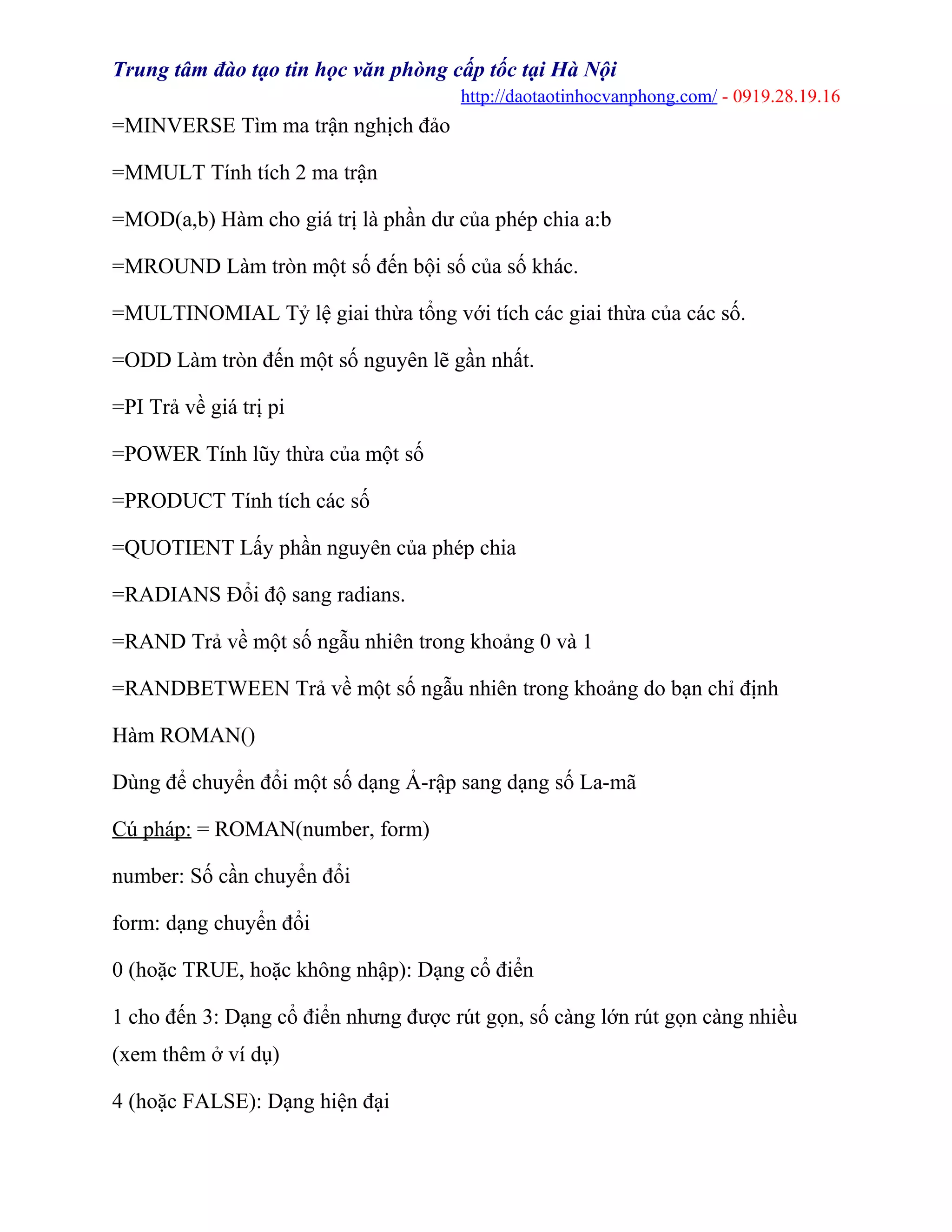 Trung tâm đào tạo tin học văn phòng cấp tốc tại Hà Nội
http://daotaotinhocvanphong.com/ - 0919.28.19.16
=MINVERSE Tìm ma trận nghịch đảo
=MMULT Tính tích 2 ma trận
=MOD(a,b) Hàm cho giá trị là phần dư của phép chia a:b
=MROUND Làm tròn một số đến bội số của số khác.
=MULTINOMIAL Tỷ lệ giai thừa tổng với tích các giai thừa của các số.
=ODD Làm tròn đến một số nguyên lẽ gần nhất.
=PI Trả về giá trị pi
=POWER Tính lũy thừa của một số
=PRODUCT Tính tích các số
=QUOTIENT Lấy phần nguyên của phép chia
=RADIANS Đổi độ sang radians.
=RAND Trả về một số ngẫu nhiên trong khoảng 0 và 1
=RANDBETWEEN Trả về một số ngẫu nhiên trong khoảng do bạn chỉ định
Hàm ROMAN()
Dùng để chuyển đổi một số dạng Ả-rập sang dạng số La-mã
Cú pháp: = ROMAN(number, form)
number: Số cần chuyển đổi
form: dạng chuyển đổi
0 (hoặc TRUE, hoặc không nhập): Dạng cổ điển
1 cho đến 3: Dạng cổ điển nhưng được rút gọn, số càng lớn rút gọn càng nhiều
(xem thêm ở ví dụ)
4 (hoặc FALSE): Dạng hiện đại
 