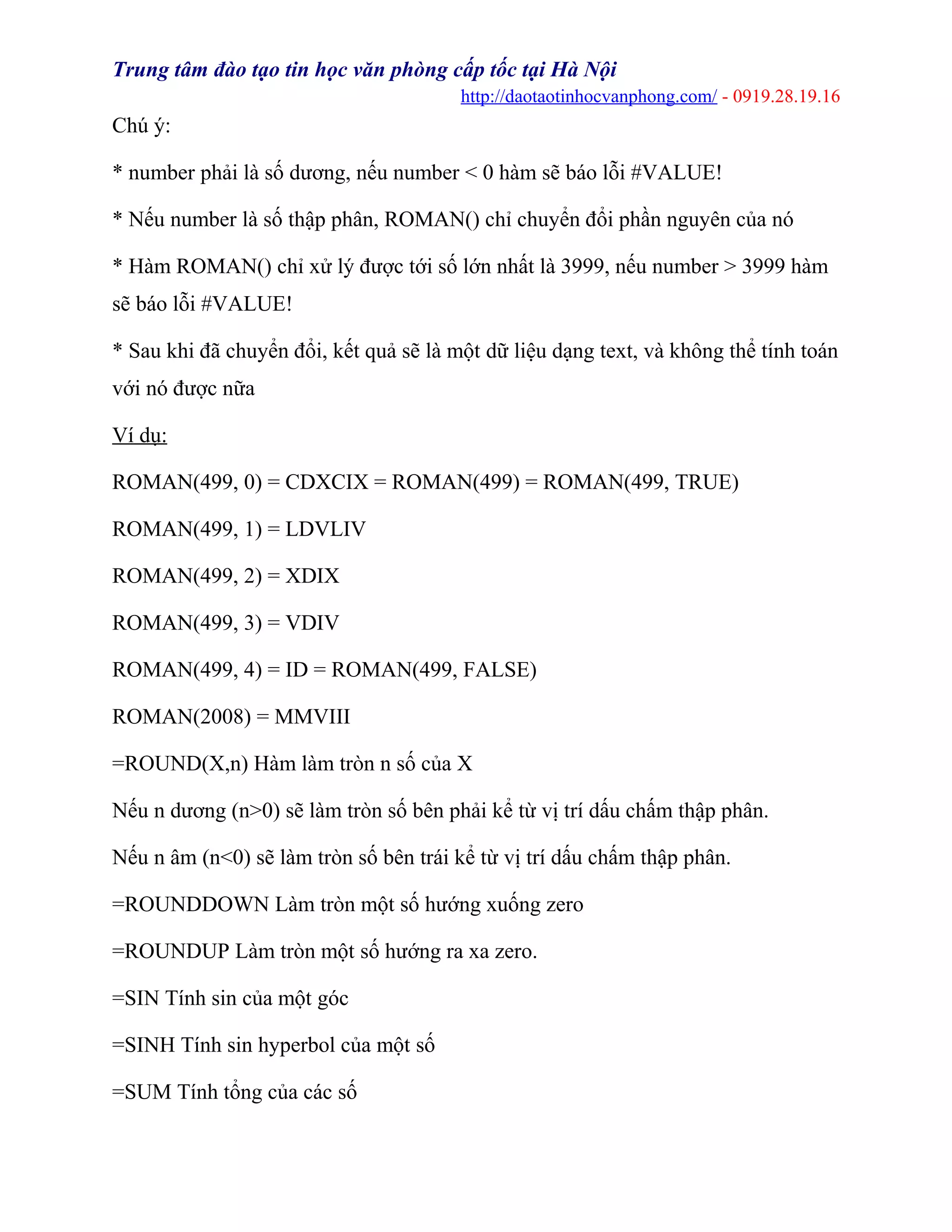 Trung tâm đào tạo tin học văn phòng cấp tốc tại Hà Nội
http://daotaotinhocvanphong.com/ - 0919.28.19.16
Chú ý:
* number phải là số dương, nếu number < 0 hàm sẽ báo lỗi #VALUE!
* Nếu number là số thập phân, ROMAN() chỉ chuyển đổi phần nguyên của nó
* Hàm ROMAN() chỉ xử lý được tới số lớn nhất là 3999, nếu number > 3999 hàm
sẽ báo lỗi #VALUE!
* Sau khi đã chuyển đổi, kết quả sẽ là một dữ liệu dạng text, và không thể tính toán
với nó được nữa
Ví dụ:
ROMAN(499, 0) = CDXCIX = ROMAN(499) = ROMAN(499, TRUE)
ROMAN(499, 1) = LDVLIV
ROMAN(499, 2) = XDIX
ROMAN(499, 3) = VDIV
ROMAN(499, 4) = ID = ROMAN(499, FALSE)
ROMAN(2008) = MMVIII
=ROUND(X,n) Hàm làm tròn n số của X
Nếu n dương (n>0) sẽ làm tròn số bên phải kể từ vị trí dấu chấm thập phân.
Nếu n âm (n<0) sẽ làm tròn số bên trái kể từ vị trí dấu chấm thập phân.
=ROUNDDOWN Làm tròn một số hướng xuống zero
=ROUNDUP Làm tròn một số hướng ra xa zero.
=SIN Tính sin của một góc
=SINH Tính sin hyperbol của một số
=SUM Tính tổng của các số
 