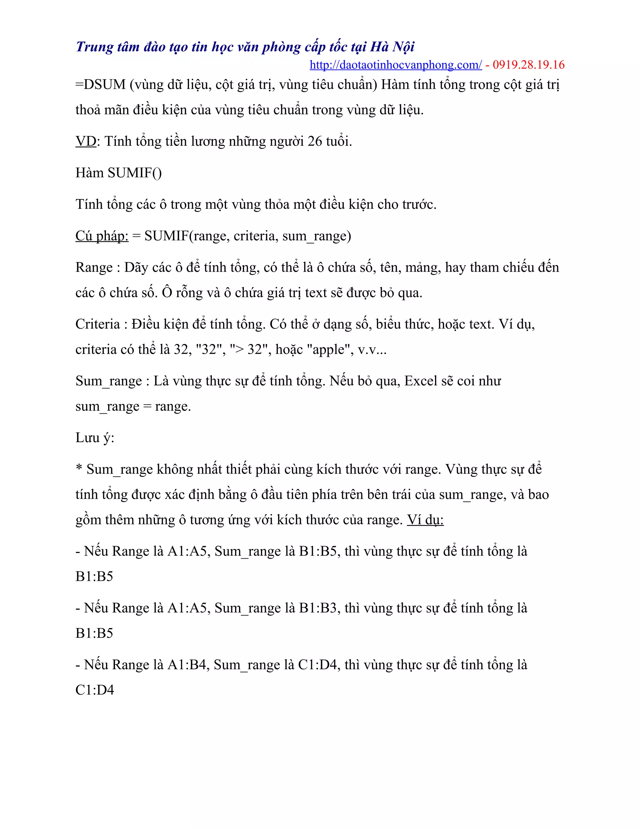 Trung tâm đào tạo tin học văn phòng cấp tốc tại Hà Nội
http://daotaotinhocvanphong.com/ - 0919.28.19.16
=DSUM (vùng dữ liệu, cột giá trị, vùng tiêu chuẩn) Hàm tính tổng trong cột giá trị
thoả mãn điều kiện của vùng tiêu chuẩn trong vùng dữ liệu.
VD: Tính tổng tiền lương những người 26 tuổi.
Hàm SUMIF()
Tính tổng các ô trong một vùng thỏa một điều kiện cho trước.
Cú pháp: = SUMIF(range, criteria, sum_range)
Range : Dãy các ô để tính tổng, có thể là ô chứa số, tên, mảng, hay tham chiếu đến
các ô chứa số. Ô rỗng và ô chứa giá trị text sẽ được bỏ qua.
Criteria : Điều kiện để tính tổng. Có thể ở dạng số, biểu thức, hoặc text. Ví dụ,
criteria có thể là 32, "32", "> 32", hoặc "apple", v.v...
Sum_range : Là vùng thực sự để tính tổng. Nếu bỏ qua, Excel sẽ coi như
sum_range = range.
Lưu ý:
* Sum_range không nhất thiết phải cùng kích thước với range. Vùng thực sự để
tính tổng được xác định bằng ô đầu tiên phía trên bên trái của sum_range, và bao
gồm thêm những ô tương ứng với kích thước của range. Ví dụ:
- Nếu Range là A1:A5, Sum_range là B1:B5, thì vùng thực sự để tính tổng là
B1:B5
- Nếu Range là A1:A5, Sum_range là B1:B3, thì vùng thực sự để tính tổng là
B1:B5
- Nếu Range là A1:B4, Sum_range là C1:D4, thì vùng thực sự để tính tổng là
C1:D4
 