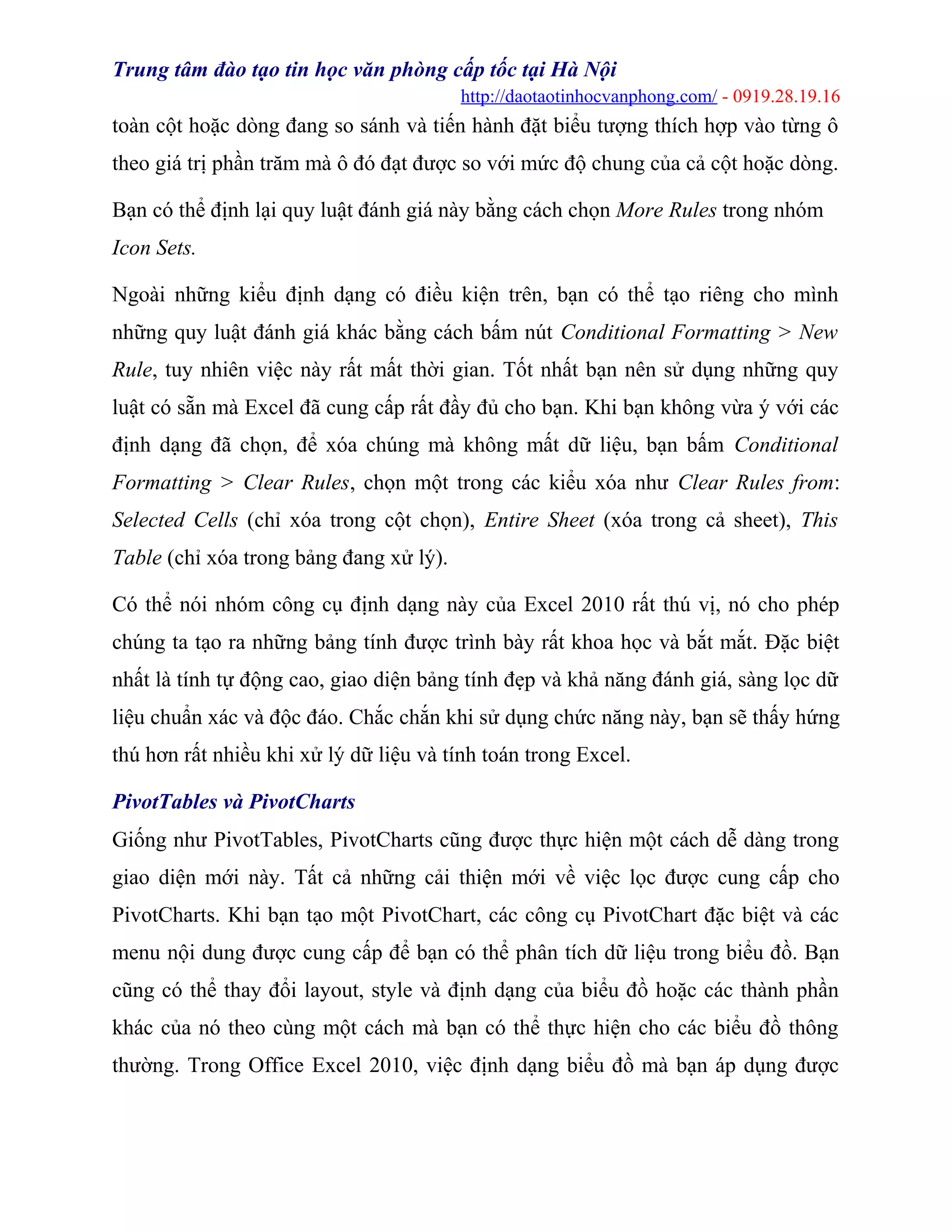 Trung tâm đào tạo tin học văn phòng cấp tốc tại Hà Nội
http://daotaotinhocvanphong.com/ - 0919.28.19.16
toàn cột hoặc dòng đang so sánh và tiến hành đặt biểu tượng thích hợp vào từng ô
theo giá trị phần trăm mà ô đó đạt được so với mức độ chung của cả cột hoặc dòng.
Bạn có thể định lại quy luật đánh giá này bằng cách chọn More Rules trong nhóm
Icon Sets.
Ngoài những kiểu định dạng có điều kiện trên, bạn có thể tạo riêng cho mình
những quy luật đánh giá khác bằng cách bấm nút Conditional Formatting > New
Rule, tuy nhiên việc này rất mất thời gian. Tốt nhất bạn nên sử dụng những quy
luật có sẵn mà Excel đã cung cấp rất đầy đủ cho bạn. Khi bạn không vừa ý với các
định dạng đã chọn, để xóa chúng mà không mất dữ liệu, bạn bấm Conditional
Formatting > Clear Rules, chọn một trong các kiểu xóa như Clear Rules from:
Selected Cells (chỉ xóa trong cột chọn), Entire Sheet (xóa trong cả sheet), This
Table (chỉ xóa trong bảng đang xử lý).
Có thể nói nhóm công cụ định dạng này của Excel 2010 rất thú vị, nó cho phép
chúng ta tạo ra những bảng tính được trình bày rất khoa học và bắt mắt. Đặc biệt
nhất là tính tự động cao, giao diện bảng tính đẹp và khả năng đánh giá, sàng lọc dữ
liệu chuẩn xác và độc đáo. Chắc chắn khi sử dụng chức năng này, bạn sẽ thấy hứng
thú hơn rất nhiều khi xử lý dữ liệu và tính toán trong Excel.
PivotTables và PivotCharts
Giống như PivotTables, PivotCharts cũng được thực hiện một cách dễ dàng trong
giao diện mới này. Tất cả những cải thiện mới về việc lọc được cung cấp cho
PivotCharts. Khi bạn tạo một PivotChart, các công cụ PivotChart đặc biệt và các
menu nội dung được cung cấp để bạn có thể phân tích dữ liệu trong biểu đồ. Bạn
cũng có thể thay đổi layout, style và định dạng của biểu đồ hoặc các thành phần
khác của nó theo cùng một cách mà bạn có thể thực hiện cho các biểu đồ thông
thường. Trong Office Excel 2010, việc định dạng biểu đồ mà bạn áp dụng được
 