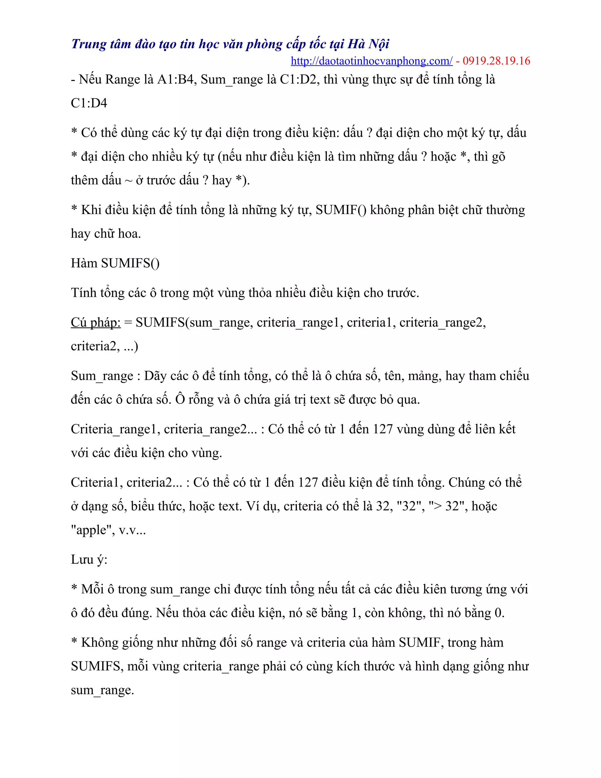 Trung tâm đào tạo tin học văn phòng cấp tốc tại Hà Nội
http://daotaotinhocvanphong.com/ - 0919.28.19.16
- Nếu Range là A1:B4, Sum_range là C1:D2, thì vùng thực sự để tính tổng là
C1:D4
* Có thể dùng các ký tự đại diện trong điều kiện: dấu ? đại diện cho một ký tự, dấu
* đại diện cho nhiều ký tự (nếu như điều kiện là tìm những dấu ? hoặc *, thì gõ
thêm dấu ~ ở trước dấu ? hay *).
* Khi điều kiện để tính tổng là những ký tự, SUMIF() không phân biệt chữ thường
hay chữ hoa.
Hàm SUMIFS()
Tính tổng các ô trong một vùng thỏa nhiều điều kiện cho trước.
Cú pháp: = SUMIFS(sum_range, criteria_range1, criteria1, criteria_range2,
criteria2, ...)
Sum_range : Dãy các ô để tính tổng, có thể là ô chứa số, tên, mảng, hay tham chiếu
đến các ô chứa số. Ô rỗng và ô chứa giá trị text sẽ được bỏ qua.
Criteria_range1, criteria_range2... : Có thể có từ 1 đến 127 vùng dùng để liên kết
với các điều kiện cho vùng.
Criteria1, criteria2... : Có thể có từ 1 đến 127 điều kiện để tính tổng. Chúng có thể
ở dạng số, biểu thức, hoặc text. Ví dụ, criteria có thể là 32, "32", "> 32", hoặc
"apple", v.v...
Lưu ý:
* Mỗi ô trong sum_range chỉ được tính tổng nếu tất cả các điều kiên tương ứng với
ô đó đều đúng. Nếu thỏa các điều kiện, nó sẽ bằng 1, còn không, thì nó bằng 0.
* Không giống như những đối số range và criteria của hàm SUMIF, trong hàm
SUMIFS, mỗi vùng criteria_range phải có cùng kích thước và hình dạng giống như
sum_range.
 
