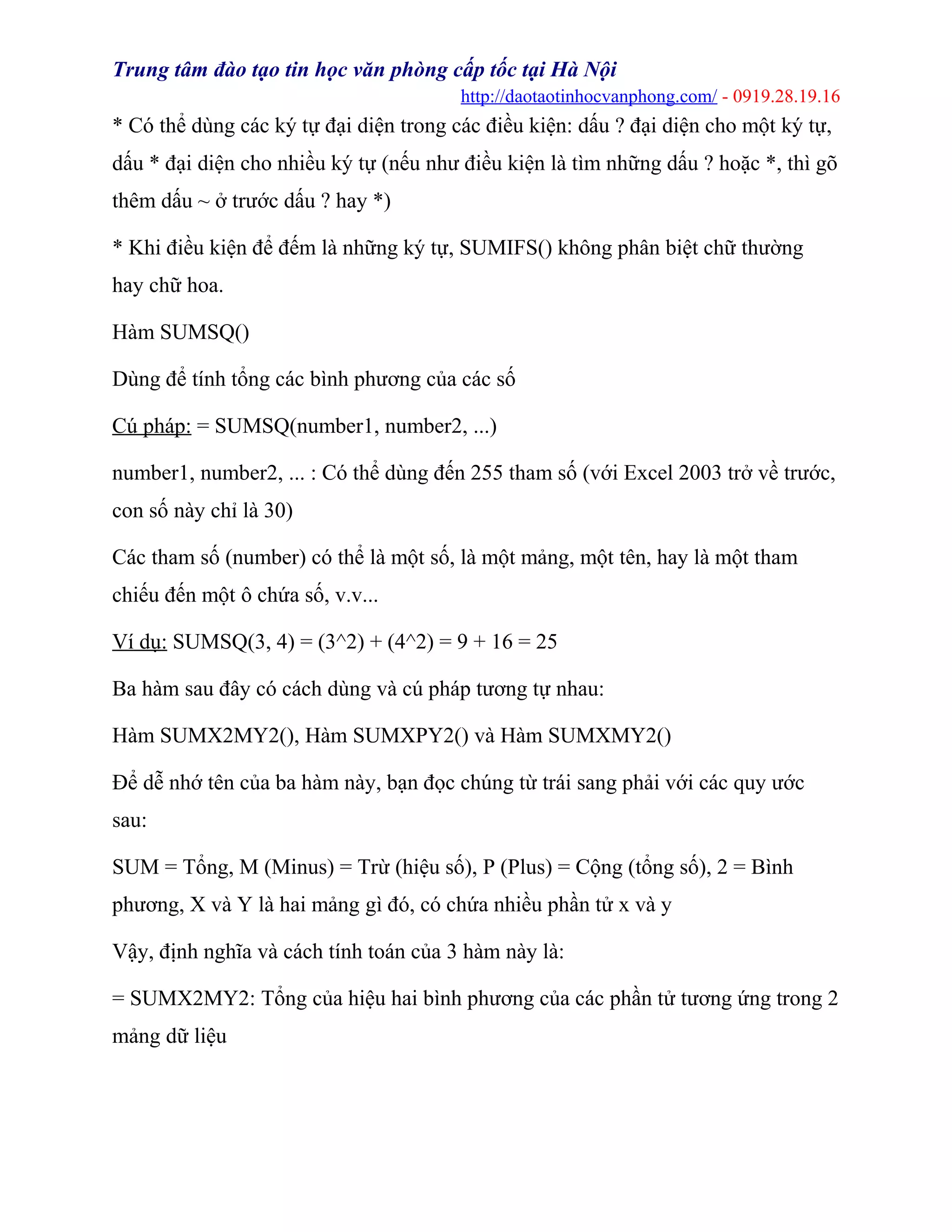 Trung tâm đào tạo tin học văn phòng cấp tốc tại Hà Nội
http://daotaotinhocvanphong.com/ - 0919.28.19.16
* Có thể dùng các ký tự đại diện trong các điều kiện: dấu ? đại diện cho một ký tự,
dấu * đại diện cho nhiều ký tự (nếu như điều kiện là tìm những dấu ? hoặc *, thì gõ
thêm dấu ~ ở trước dấu ? hay *)
* Khi điều kiện để đếm là những ký tự, SUMIFS() không phân biệt chữ thường
hay chữ hoa.
Hàm SUMSQ()
Dùng để tính tổng các bình phương của các số
Cú pháp: = SUMSQ(number1, number2, ...)
number1, number2, ... : Có thể dùng đến 255 tham số (với Excel 2003 trở về trước,
con số này chỉ là 30)
Các tham số (number) có thể là một số, là một mảng, một tên, hay là một tham
chiếu đến một ô chứa số, v.v...
Ví dụ: SUMSQ(3, 4) = (3^2) + (4^2) = 9 + 16 = 25
Ba hàm sau đây có cách dùng và cú pháp tương tự nhau:
Hàm SUMX2MY2(), Hàm SUMXPY2() và Hàm SUMXMY2()
Để dễ nhớ tên của ba hàm này, bạn đọc chúng từ trái sang phải với các quy ước
sau:
SUM = Tổng, M (Minus) = Trừ (hiệu số), P (Plus) = Cộng (tổng số), 2 = Bình
phương, X và Y là hai mảng gì đó, có chứa nhiều phần tử x và y
Vậy, định nghĩa và cách tính toán của 3 hàm này là:
= SUMX2MY2: Tổng của hiệu hai bình phương của các phần tử tương ứng trong 2
mảng dữ liệu
 