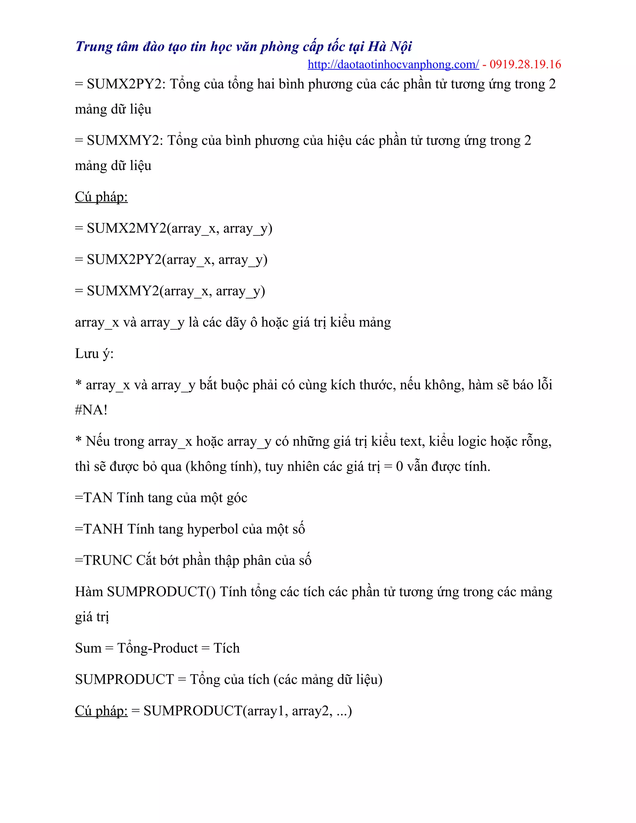 Trung tâm đào tạo tin học văn phòng cấp tốc tại Hà Nội
http://daotaotinhocvanphong.com/ - 0919.28.19.16
= SUMX2PY2: Tổng của tổng hai bình phương của các phần tử tương ứng trong 2
mảng dữ liệu
= SUMXMY2: Tổng của bình phương của hiệu các phần tử tương ứng trong 2
mảng dữ liệu
Cú pháp:
= SUMX2MY2(array_x, array_y)
= SUMX2PY2(array_x, array_y)
= SUMXMY2(array_x, array_y)
array_x và array_y là các dãy ô hoặc giá trị kiểu mảng
Lưu ý:
* array_x và array_y bắt buộc phải có cùng kích thước, nếu không, hàm sẽ báo lỗi
#NA!
* Nếu trong array_x hoặc array_y có những giá trị kiểu text, kiểu logic hoặc rỗng,
thì sẽ được bỏ qua (không tính), tuy nhiên các giá trị = 0 vẫn được tính.
=TAN Tính tang của một góc
=TANH Tính tang hyperbol của một số
=TRUNC Cắt bớt phần thập phân của số
Hàm SUMPRODUCT() Tính tổng các tích các phần tử tương ứng trong các mảng
giá trị
Sum = Tổng-Product = Tích
SUMPRODUCT = Tổng của tích (các mảng dữ liệu)
Cú pháp: = SUMPRODUCT(array1, array2, ...)
 