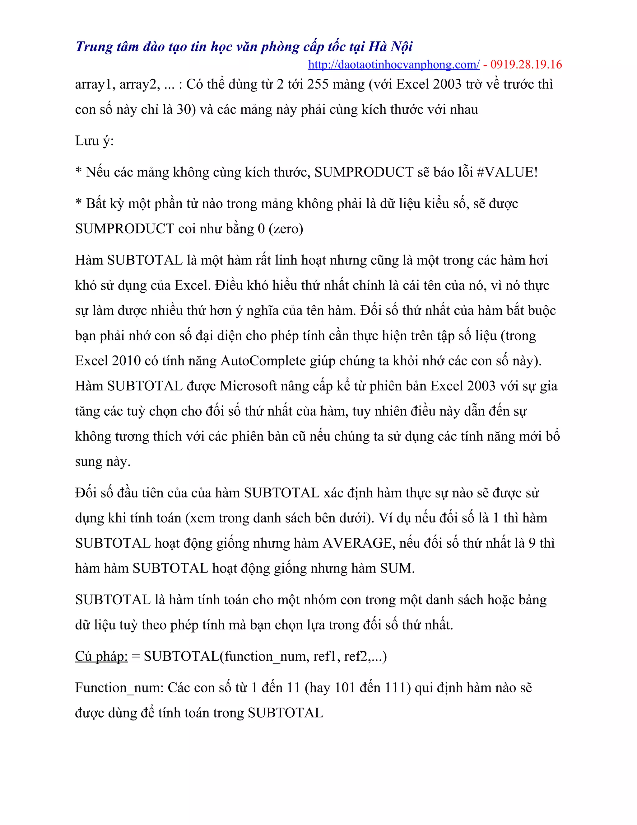 Trung tâm đào tạo tin học văn phòng cấp tốc tại Hà Nội
http://daotaotinhocvanphong.com/ - 0919.28.19.16
array1, array2, ... : Có thể dùng từ 2 tới 255 mảng (với Excel 2003 trở về trước thì
con số này chỉ là 30) và các mảng này phải cùng kích thước với nhau
Lưu ý:
* Nếu các mảng không cùng kích thước, SUMPRODUCT sẽ báo lỗi #VALUE!
* Bất kỳ một phần tử nào trong mảng không phải là dữ liệu kiểu số, sẽ được
SUMPRODUCT coi như bằng 0 (zero)
Hàm SUBTOTAL là một hàm rất linh hoạt nhưng cũng là một trong các hàm hơi
khó sử dụng của Excel. Điều khó hiểu thứ nhất chính là cái tên của nó, vì nó thực
sự làm được nhiều thứ hơn ý nghĩa của tên hàm. Đối số thứ nhất của hàm bắt buộc
bạn phải nhớ con số đại diện cho phép tính cần thực hiện trên tập số liệu (trong
Excel 2010 có tính năng AutoComplete giúp chúng ta khỏi nhớ các con số này).
Hàm SUBTOTAL được Microsoft nâng cấp kể từ phiên bản Excel 2003 với sự gia
tăng các tuỳ chọn cho đối số thứ nhất của hàm, tuy nhiên điều này dẫn đến sự
không tương thích với các phiên bản cũ nếu chúng ta sử dụng các tính năng mới bổ
sung này.
Đối số đầu tiên của của hàm SUBTOTAL xác định hàm thực sự nào sẽ được sử
dụng khi tính toán (xem trong danh sách bên dưới). Ví dụ nếu đối số là 1 thì hàm
SUBTOTAL hoạt động giống nhưng hàm AVERAGE, nếu đối số thứ nhất là 9 thì
hàm hàm SUBTOTAL hoạt động giống nhưng hàm SUM.
SUBTOTAL là hàm tính toán cho một nhóm con trong một danh sách hoặc bảng
dữ liệu tuỳ theo phép tính mà bạn chọn lựa trong đối số thứ nhất.
Cú pháp: = SUBTOTAL(function_num, ref1, ref2,...)
Function_num: Các con số từ 1 đến 11 (hay 101 đến 111) qui định hàm nào sẽ
được dùng để tính toán trong SUBTOTAL
 