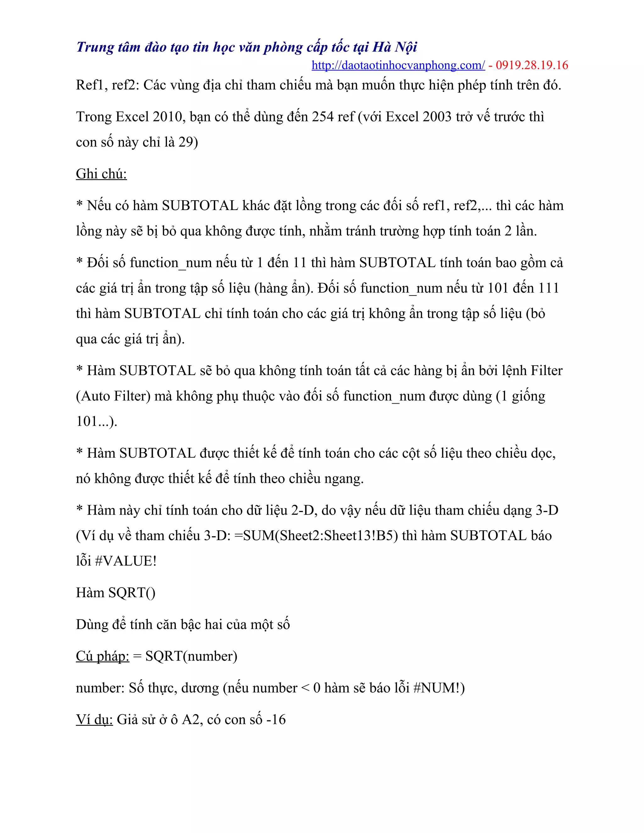 Trung tâm đào tạo tin học văn phòng cấp tốc tại Hà Nội
http://daotaotinhocvanphong.com/ - 0919.28.19.16
Ref1, ref2: Các vùng địa chỉ tham chiếu mà bạn muốn thực hiện phép tính trên đó.
Trong Excel 2010, bạn có thể dùng đến 254 ref (với Excel 2003 trở vế trước thì
con số này chỉ là 29)
Ghi chú:
* Nếu có hàm SUBTOTAL khác đặt lồng trong các đối số ref1, ref2,... thì các hàm
lồng này sẽ bị bỏ qua không được tính, nhằm tránh trường hợp tính toán 2 lần.
* Đối số function_num nếu từ 1 đến 11 thì hàm SUBTOTAL tính toán bao gồm cả
các giá trị ẩn trong tập số liệu (hàng ẩn). Đối số function_num nếu từ 101 đến 111
thì hàm SUBTOTAL chỉ tính toán cho các giá trị không ẩn trong tập số liệu (bỏ
qua các giá trị ẩn).
* Hàm SUBTOTAL sẽ bỏ qua không tính toán tất cả các hàng bị ẩn bởi lệnh Filter
(Auto Filter) mà không phụ thuộc vào đối số function_num được dùng (1 giống
101...).
* Hàm SUBTOTAL được thiết kế để tính toán cho các cột số liệu theo chiều dọc,
nó không được thiết kế để tính theo chiều ngang.
* Hàm này chỉ tính toán cho dữ liệu 2-D, do vậy nếu dữ liệu tham chiếu dạng 3-D
(Ví dụ về tham chiếu 3-D: =SUM(Sheet2:Sheet13!B5) thì hàm SUBTOTAL báo
lỗi #VALUE!
Hàm SQRT()
Dùng để tính căn bậc hai của một số
Cú pháp: = SQRT(number)
number: Số thực, dương (nếu number < 0 hàm sẽ báo lỗi #NUM!)
Ví dụ: Giả sử ở ô A2, có con số -16
 