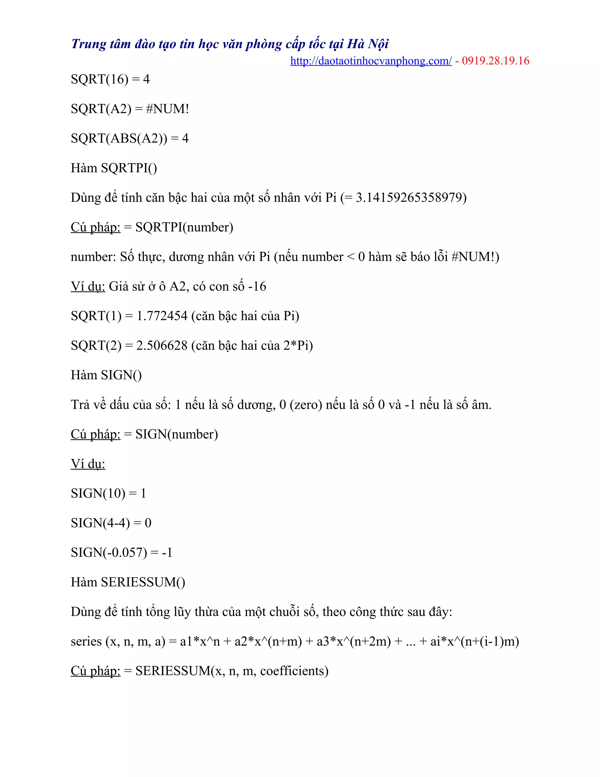 Trung tâm đào tạo tin học văn phòng cấp tốc tại Hà Nội
http://daotaotinhocvanphong.com/ - 0919.28.19.16
SQRT(16) = 4
SQRT(A2) = #NUM!
SQRT(ABS(A2)) = 4
Hàm SQRTPI()
Dùng để tính căn bậc hai của một số nhân với Pi (= 3.14159265358979)
Cú pháp: = SQRTPI(number)
number: Số thực, dương nhân với Pi (nếu number < 0 hàm sẽ báo lỗi #NUM!)
Ví dụ: Giả sử ở ô A2, có con số -16
SQRT(1) = 1.772454 (căn bậc hai của Pi)
SQRT(2) = 2.506628 (căn bậc hai của 2*Pi)
Hàm SIGN()
Trả về dấu của số: 1 nếu là số dương, 0 (zero) nếu là số 0 và -1 nếu là số âm.
Cú pháp: = SIGN(number)
Ví dụ:
SIGN(10) = 1
SIGN(4-4) = 0
SIGN(-0.057) = -1
Hàm SERIESSUM()
Dùng để tính tổng lũy thừa của một chuỗi số, theo công thức sau đây:
series (x, n, m, a) = a1*x^n + a2*x^(n+m) + a3*x^(n+2m) + ... + ai*x^(n+(i-1)m)
Cú pháp: = SERIESSUM(x, n, m, coefficients)
 