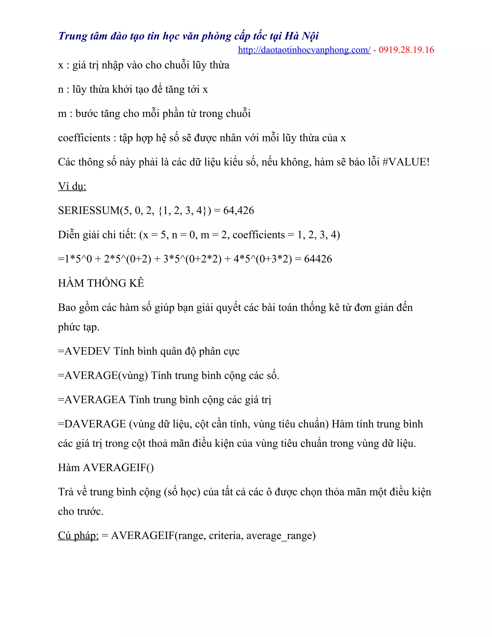 Trung tâm đào tạo tin học văn phòng cấp tốc tại Hà Nội
http://daotaotinhocvanphong.com/ - 0919.28.19.16
x : giá trị nhập vào cho chuỗi lũy thừa
n : lũy thừa khởi tạo để tăng tới x
m : bước tăng cho mỗi phần tử trong chuỗi
coefficients : tập hợp hệ số sẽ được nhân với mỗi lũy thừa của x
Các thông số này phải là các dữ liệu kiểu số, nếu không, hàm sẽ báo lỗi #VALUE!
Ví dụ:
SERIESSUM(5, 0, 2, {1, 2, 3, 4}) = 64,426
Diễn giải chi tiết: (x = 5, n = 0, m = 2, coefficients = 1, 2, 3, 4)
=1*5^0 + 2*5^(0+2) + 3*5^(0+2*2) + 4*5^(0+3*2) = 64426
HÀM THỐNG KÊ
Bao gồm các hàm số giúp bạn giải quyết các bài toán thống kê từ đơn giản đến
phức tạp.
=AVEDEV Tính bình quân độ phân cực
=AVERAGE(vùng) Tính trung bình cộng các số.
=AVERAGEA Tính trung bình cộng các giá trị
=DAVERAGE (vùng dữ liệu, cột cần tính, vùng tiêu chuẩn) Hàm tính trung bình
các giá trị trong cột thoả mãn điều kiện của vùng tiêu chuẩn trong vùng dữ liệu.
Hàm AVERAGEIF()
Trả về trung bình cộng (số học) của tất cả các ô được chọn thỏa mãn một điều kiện
cho trước.
Cú pháp: = AVERAGEIF(range, criteria, average_range)
 