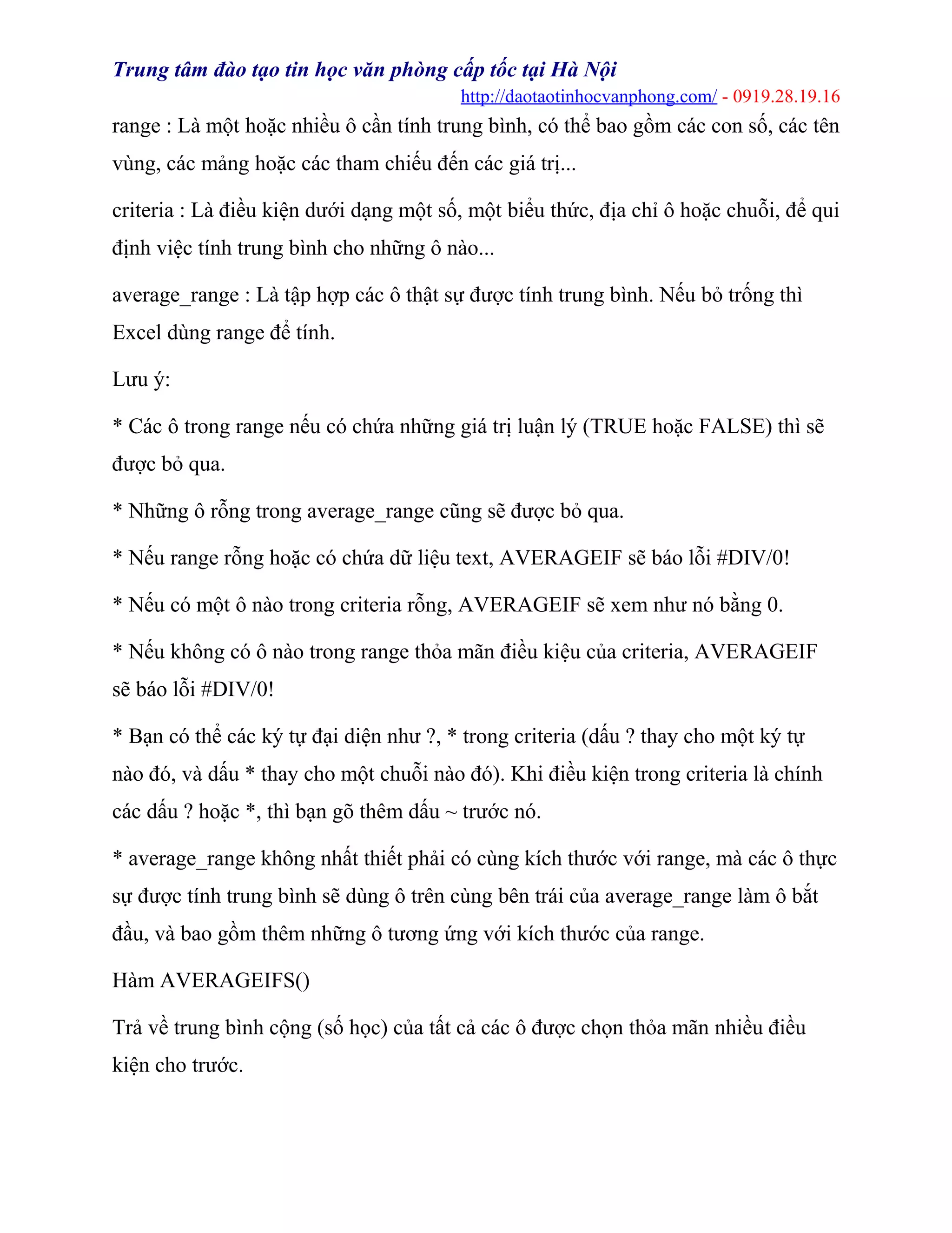 Trung tâm đào tạo tin học văn phòng cấp tốc tại Hà Nội
http://daotaotinhocvanphong.com/ - 0919.28.19.16
range : Là một hoặc nhiều ô cần tính trung bình, có thể bao gồm các con số, các tên
vùng, các mảng hoặc các tham chiếu đến các giá trị...
criteria : Là điều kiện dưới dạng một số, một biểu thức, địa chỉ ô hoặc chuỗi, để qui
định việc tính trung bình cho những ô nào...
average_range : Là tập hợp các ô thật sự được tính trung bình. Nếu bỏ trống thì
Excel dùng range để tính.
Lưu ý:
* Các ô trong range nếu có chứa những giá trị luận lý (TRUE hoặc FALSE) thì sẽ
được bỏ qua.
* Những ô rỗng trong average_range cũng sẽ được bỏ qua.
* Nếu range rỗng hoặc có chứa dữ liệu text, AVERAGEIF sẽ báo lỗi #DIV/0!
* Nếu có một ô nào trong criteria rỗng, AVERAGEIF sẽ xem như nó bằng 0.
* Nếu không có ô nào trong range thỏa mãn điều kiệu của criteria, AVERAGEIF
sẽ báo lỗi #DIV/0!
* Bạn có thể các ký tự đại diện như ?, * trong criteria (dấu ? thay cho một ký tự
nào đó, và dấu * thay cho một chuỗi nào đó). Khi điều kiện trong criteria là chính
các dấu ? hoặc *, thì bạn gõ thêm dấu ~ trước nó.
* average_range không nhất thiết phải có cùng kích thước với range, mà các ô thực
sự được tính trung bình sẽ dùng ô trên cùng bên trái của average_range làm ô bắt
đầu, và bao gồm thêm những ô tương ứng với kích thước của range.
Hàm AVERAGEIFS()
Trả về trung bình cộng (số học) của tất cả các ô được chọn thỏa mãn nhiều điều
kiện cho trước.
 