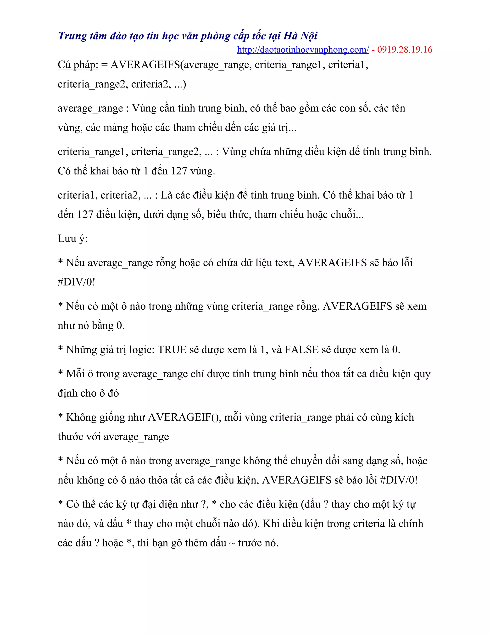 Trung tâm đào tạo tin học văn phòng cấp tốc tại Hà Nội
http://daotaotinhocvanphong.com/ - 0919.28.19.16
Cú pháp: = AVERAGEIFS(average_range, criteria_range1, criteria1,
criteria_range2, criteria2, ...)
average_range : Vùng cần tính trung bình, có thể bao gồm các con số, các tên
vùng, các mảng hoặc các tham chiếu đến các giá trị...
criteria_range1, criteria_range2, ... : Vùng chứa những điều kiện để tính trung bình.
Có thể khai báo từ 1 đến 127 vùng.
criteria1, criteria2, ... : Là các điều kiện để tính trung bình. Có thể khai báo từ 1
đến 127 điều kiện, dưới dạng số, biểu thức, tham chiếu hoặc chuỗi...
Lưu ý:
* Nếu average_range rỗng hoặc có chứa dữ liệu text, AVERAGEIFS sẽ báo lỗi
#DIV/0!
* Nếu có một ô nào trong những vùng criteria_range rỗng, AVERAGEIFS sẽ xem
như nó bằng 0.
* Những giá trị logic: TRUE sẽ được xem là 1, và FALSE sẽ được xem là 0.
* Mỗi ô trong average_range chỉ được tính trung bình nếu thỏa tất cả điều kiện quy
định cho ô đó
* Không giống như AVERAGEIF(), mỗi vùng criteria_range phải có cùng kích
thước với average_range
* Nếu có một ô nào trong average_range không thể chuyển đổi sang dạng số, hoặc
nếu không có ô nào thỏa tất cả các điều kiện, AVERAGEIFS sẽ báo lỗi #DIV/0!
* Có thể các ký tự đại diện như ?, * cho các điều kiện (dấu ? thay cho một ký tự
nào đó, và dấu * thay cho một chuỗi nào đó). Khi điều kiện trong criteria là chính
các dấu ? hoặc *, thì bạn gõ thêm dấu ~ trước nó.
 