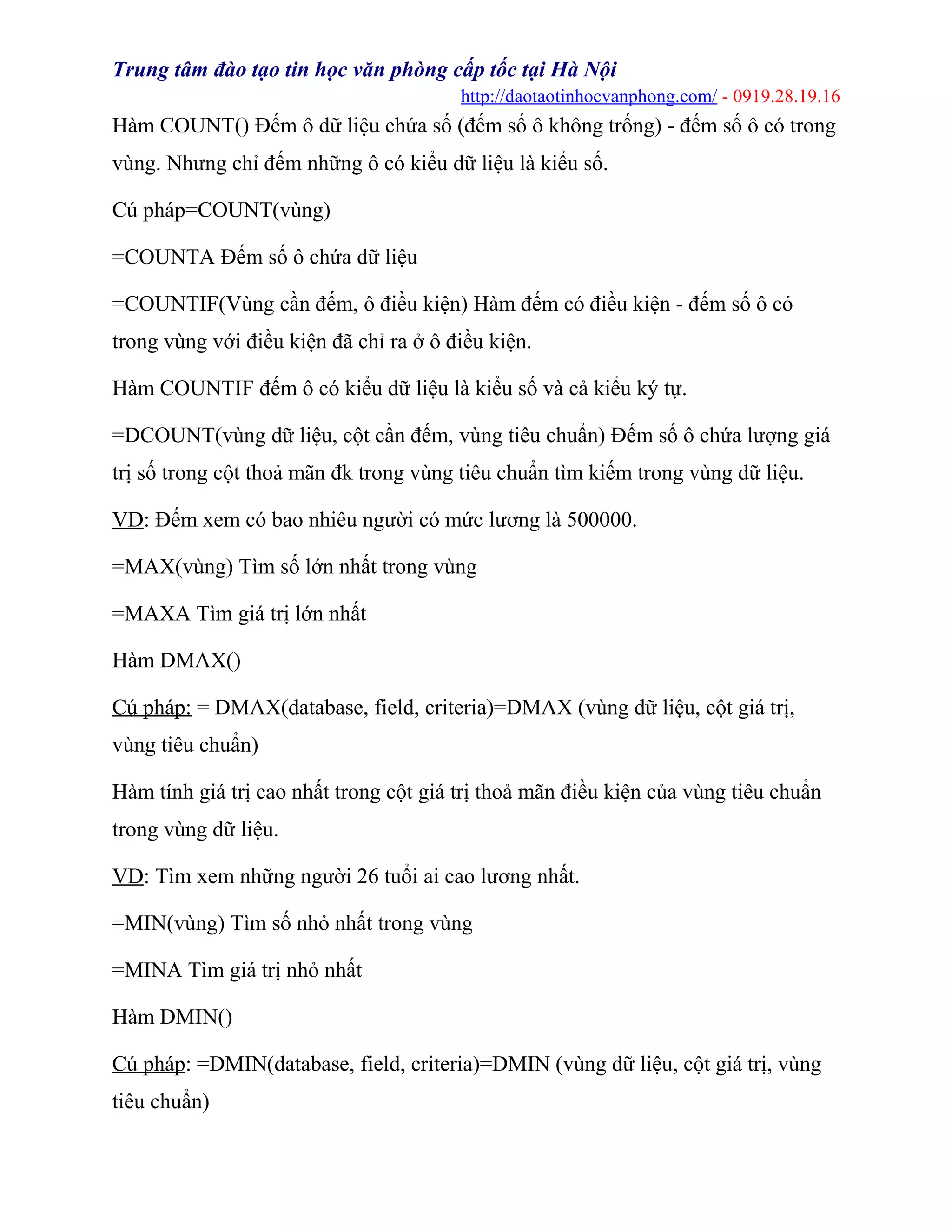 Trung tâm đào tạo tin học văn phòng cấp tốc tại Hà Nội
http://daotaotinhocvanphong.com/ - 0919.28.19.16
Hàm COUNT() Đếm ô dữ liệu chứa số (đếm số ô không trống) - đếm số ô có trong
vùng. Nhưng chỉ đếm những ô có kiểu dữ liệu là kiểu số.
Cú pháp=COUNT(vùng)
=COUNTA Đếm số ô chứa dữ liệu
=COUNTIF(Vùng cần đếm, ô điều kiện) Hàm đếm có điều kiện - đếm số ô có
trong vùng với điều kiện đã chỉ ra ở ô điều kiện.
Hàm COUNTIF đếm ô có kiểu dữ liệu là kiểu số và cả kiểu ký tự.
=DCOUNT(vùng dữ liệu, cột cần đếm, vùng tiêu chuẩn) Đếm số ô chứa lượng giá
trị số trong cột thoả mãn đk trong vùng tiêu chuẩn tìm kiếm trong vùng dữ liệu.
VD: Đếm xem có bao nhiêu người có mức lương là 500000.
=MAX(vùng) Tìm số lớn nhất trong vùng
=MAXA Tìm giá trị lớn nhất
Hàm DMAX()
Cú pháp: = DMAX(database, field, criteria)=DMAX (vùng dữ liệu, cột giá trị,
vùng tiêu chuẩn)
Hàm tính giá trị cao nhất trong cột giá trị thoả mãn điều kiện của vùng tiêu chuẩn
trong vùng dữ liệu.
VD: Tìm xem những người 26 tuổi ai cao lương nhất.
=MIN(vùng) Tìm số nhỏ nhất trong vùng
=MINA Tìm giá trị nhỏ nhất
Hàm DMIN()
Cú pháp: =DMIN(database, field, criteria)=DMIN (vùng dữ liệu, cột giá trị, vùng
tiêu chuẩn)
 