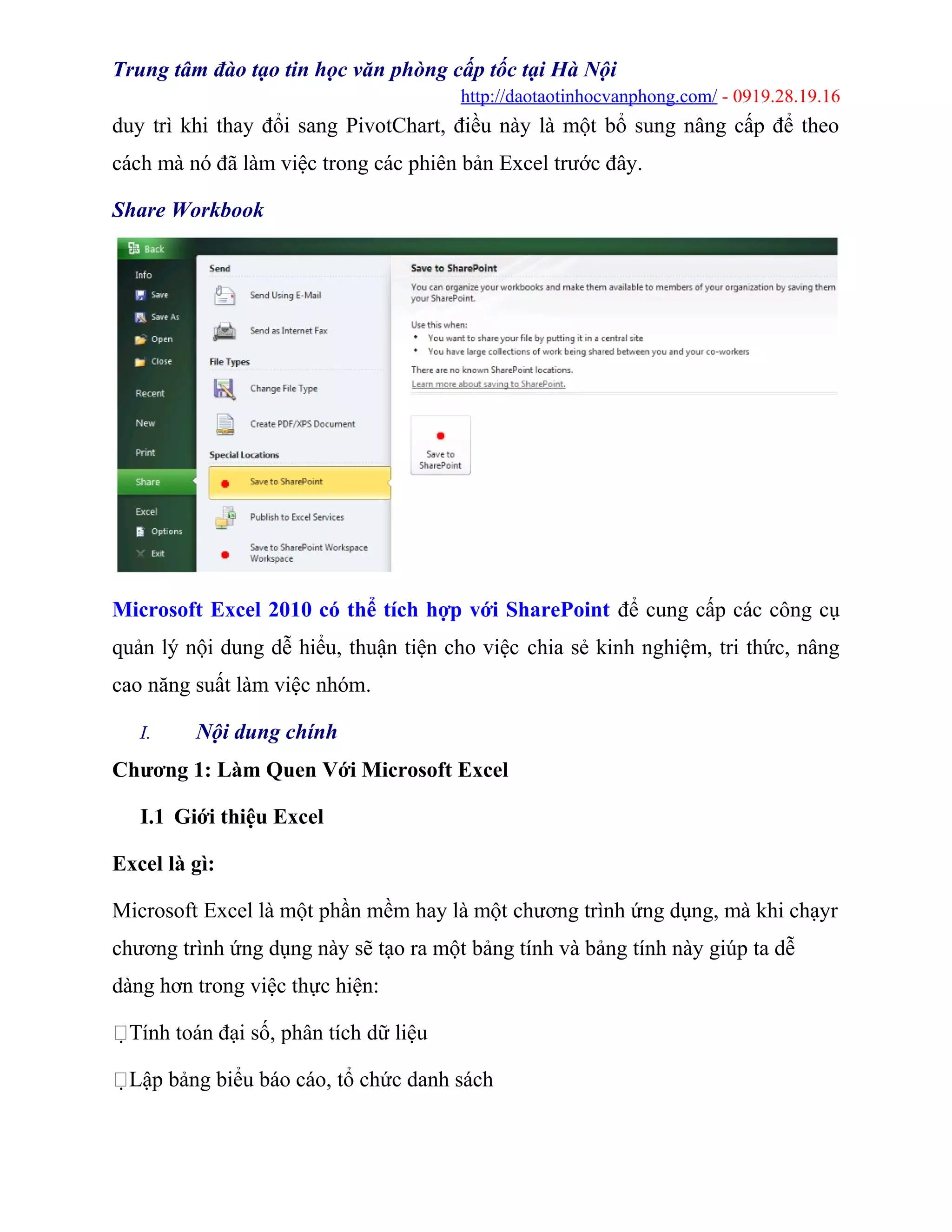 Trung tâm đào tạo tin học văn phòng cấp tốc tại Hà Nội
http://daotaotinhocvanphong.com/ - 0919.28.19.16
duy trì khi thay đổi sang PivotChart, điều này là một bổ sung nâng cấp để theo
cách mà nó đã làm việc trong các phiên bản Excel trước đây.
Share Workbook
Microsoft Excel 2010 có thể tích hợp với SharePoint để cung cấp các công cụ
quản lý nội dung dễ hiểu, thuận tiện cho việc chia sẻ kinh nghiệm, tri thức, nâng
cao năng suất làm việc nhóm.
I. Nội dung chính
Chương 1: Làm Quen Với Microsoft Excel
I.1 Giới thiệu Excel
Excel là gì:
Microsoft Excel là một phần mềm hay là một chương trình ứng dụng, mà khi chạyr
chương trình ứng dụng này sẽ tạo ra một bảng tính và bảng tính này giúp ta dễ
dàng hơn trong việc thực hiện:
Tính toán đại số, phân tích dữ liệu
Lập bảng biểu báo cáo, tổ chức danh sách
 