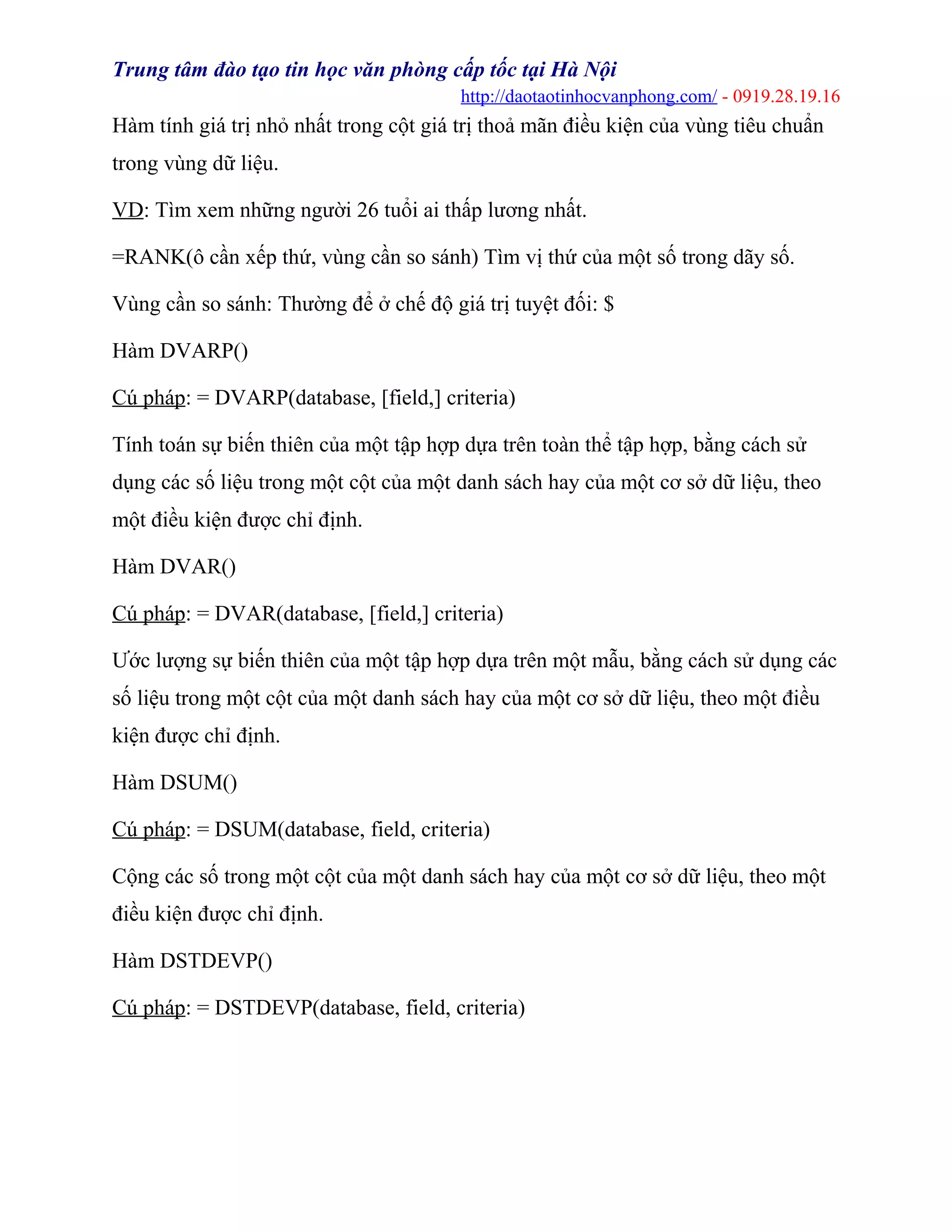 Trung tâm đào tạo tin học văn phòng cấp tốc tại Hà Nội
http://daotaotinhocvanphong.com/ - 0919.28.19.16
Hàm tính giá trị nhỏ nhất trong cột giá trị thoả mãn điều kiện của vùng tiêu chuẩn
trong vùng dữ liệu.
VD: Tìm xem những người 26 tuổi ai thấp lương nhất.
=RANK(ô cần xếp thứ, vùng cần so sánh) Tìm vị thứ của một số trong dãy số.
Vùng cần so sánh: Thường để ở chế độ giá trị tuyệt đối: $
Hàm DVARP()
Cú pháp: = DVARP(database, [field,] criteria)
Tính toán sự biến thiên của một tập hợp dựa trên toàn thể tập hợp, bằng cách sử
dụng các số liệu trong một cột của một danh sách hay của một cơ sở dữ liệu, theo
một điều kiện được chỉ định.
Hàm DVAR()
Cú pháp: = DVAR(database, [field,] criteria)
Ước lượng sự biến thiên của một tập hợp dựa trên một mẫu, bằng cách sử dụng các
số liệu trong một cột của một danh sách hay của một cơ sở dữ liệu, theo một điều
kiện được chỉ định.
Hàm DSUM()
Cú pháp: = DSUM(database, field, criteria)
Cộng các số trong một cột của một danh sách hay của một cơ sở dữ liệu, theo một
điều kiện được chỉ định.
Hàm DSTDEVP()
Cú pháp: = DSTDEVP(database, field, criteria)
 