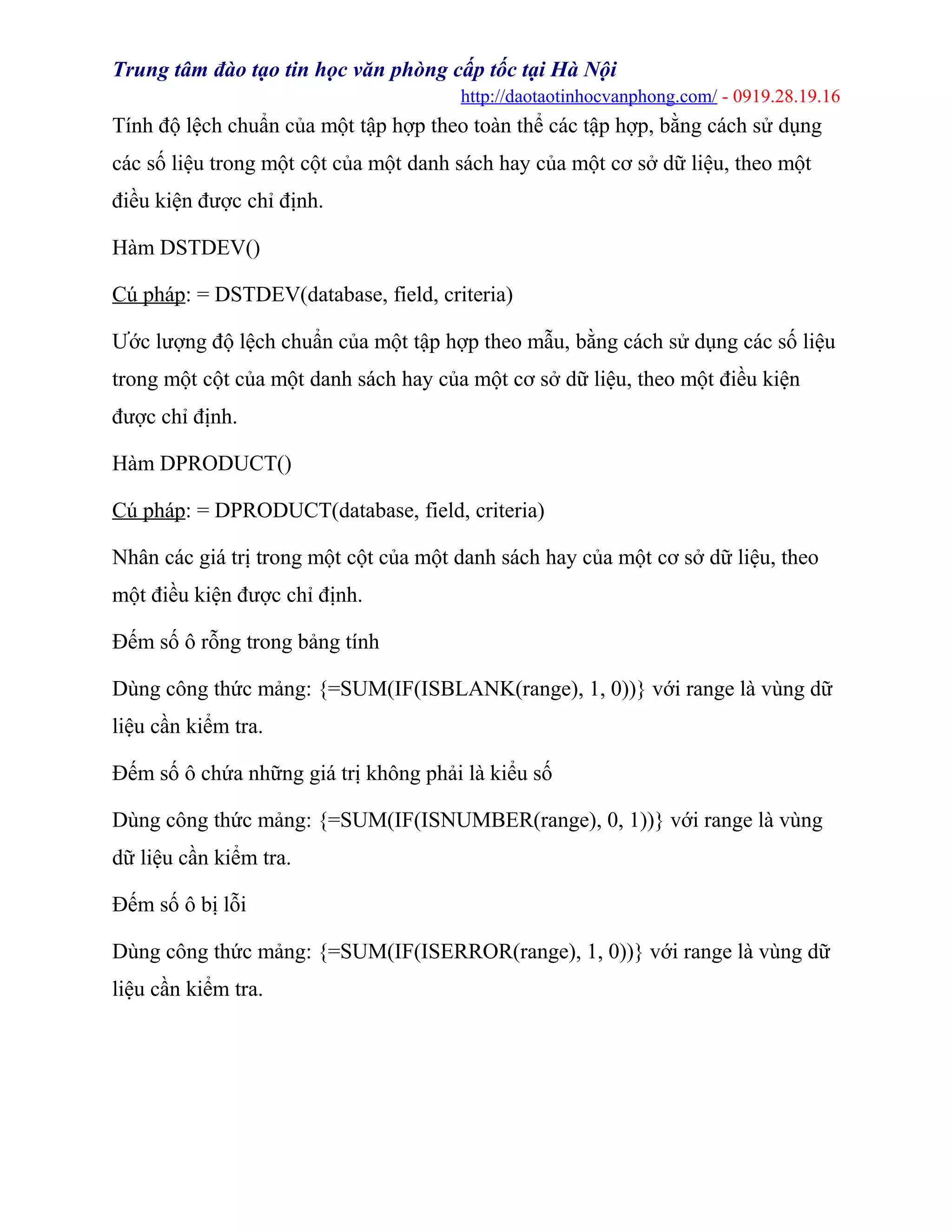 Trung tâm đào tạo tin học văn phòng cấp tốc tại Hà Nội
http://daotaotinhocvanphong.com/ - 0919.28.19.16
Tính độ lệch chuẩn của một tập hợp theo toàn thể các tập hợp, bằng cách sử dụng
các số liệu trong một cột của một danh sách hay của một cơ sở dữ liệu, theo một
điều kiện được chỉ định.
Hàm DSTDEV()
Cú pháp: = DSTDEV(database, field, criteria)
Ước lượng độ lệch chuẩn của một tập hợp theo mẫu, bằng cách sử dụng các số liệu
trong một cột của một danh sách hay của một cơ sở dữ liệu, theo một điều kiện
được chỉ định.
Hàm DPRODUCT()
Cú pháp: = DPRODUCT(database, field, criteria)
Nhân các giá trị trong một cột của một danh sách hay của một cơ sở dữ liệu, theo
một điều kiện được chỉ định.
Đếm số ô rỗng trong bảng tính
Dùng công thức mảng: {=SUM(IF(ISBLANK(range), 1, 0))} với range là vùng dữ
liệu cần kiểm tra.
Đếm số ô chứa những giá trị không phải là kiểu số
Dùng công thức mảng: {=SUM(IF(ISNUMBER(range), 0, 1))} với range là vùng
dữ liệu cần kiểm tra.
Đếm số ô bị lỗi
Dùng công thức mảng: {=SUM(IF(ISERROR(range), 1, 0))} với range là vùng dữ
liệu cần kiểm tra.
 