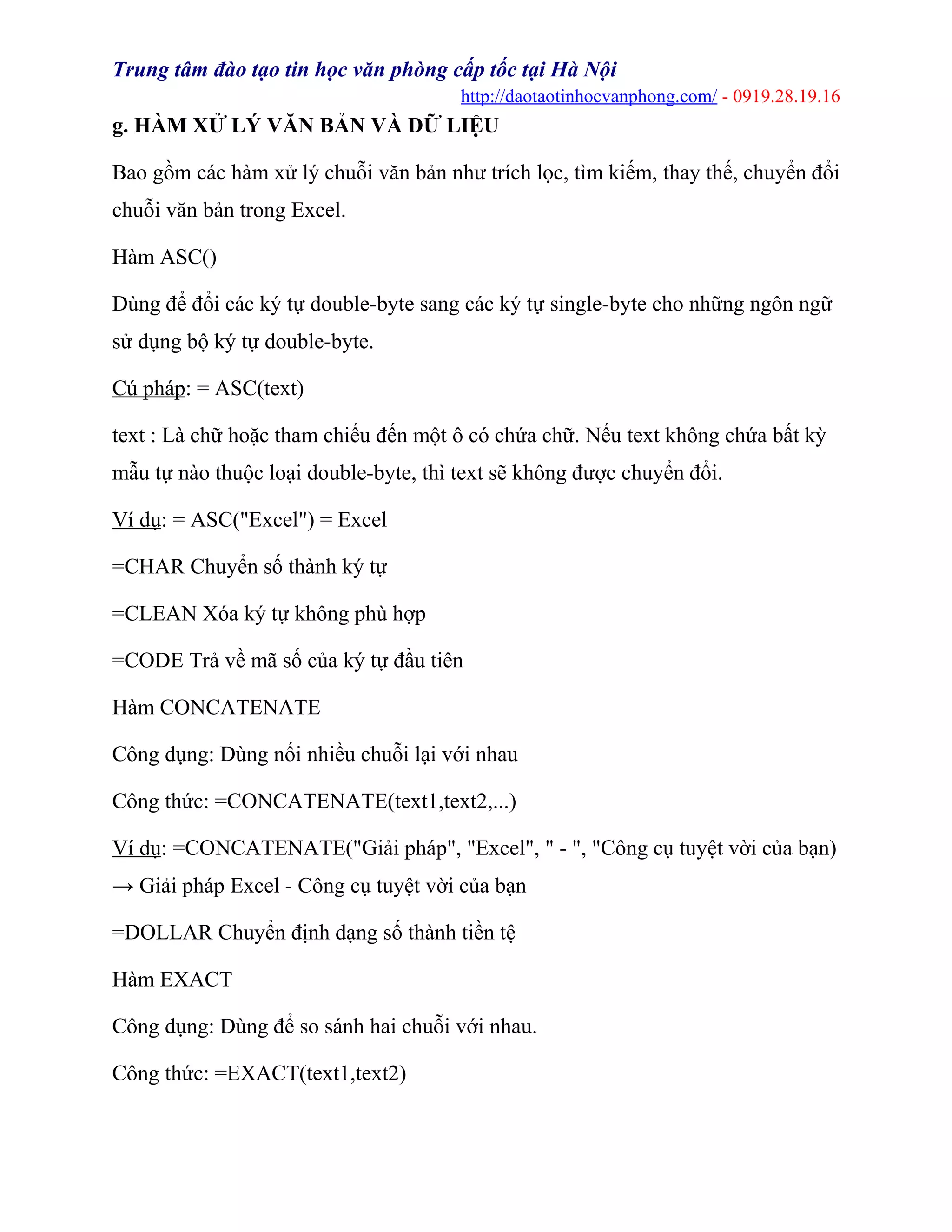 Trung tâm đào tạo tin học văn phòng cấp tốc tại Hà Nội
http://daotaotinhocvanphong.com/ - 0919.28.19.16
g. HÀM XỬ LÝ VĂN BẢN VÀ DỮ LIỆU
Bao gồm các hàm xử lý chuỗi văn bản như trích lọc, tìm kiếm, thay thế, chuyển đổi
chuỗi văn bản trong Excel.
Hàm ASC()
Dùng để đổi các ký tự double-byte sang các ký tự single-byte cho những ngôn ngữ
sử dụng bộ ký tự double-byte.
Cú pháp: = ASC(text)
text : Là chữ hoặc tham chiếu đến một ô có chứa chữ. Nếu text không chứa bất kỳ
mẫu tự nào thuộc loại double-byte, thì text sẽ không được chuyển đổi.
Ví dụ: = ASC("Excel") = Excel
=CHAR Chuyển số thành ký tự
=CLEAN Xóa ký tự không phù hợp
=CODE Trả về mã số của ký tự đầu tiên
Hàm CONCATENATE
Công dụng: Dùng nối nhiều chuỗi lại với nhau
Công thức: =CONCATENATE(text1,text2,...)
Ví dụ: =CONCATENATE("Giải pháp", "Excel", " - ", "Công cụ tuyệt vời của bạn)
→ Giải pháp Excel - Công cụ tuyệt vời của bạn
=DOLLAR Chuyển định dạng số thành tiền tệ
Hàm EXACT
Công dụng: Dùng để so sánh hai chuỗi với nhau.
Công thức: =EXACT(text1,text2)
 